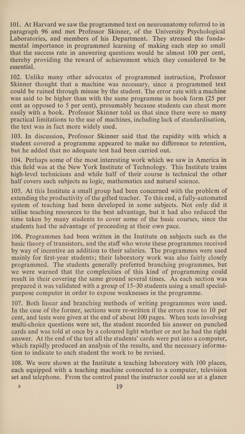 101. At Harvard we saw the programmed text on neuroanatomy referred to in paragraph 96 and met Professor Skinner, of the University Psychological Laboratories, and members of his Department. They stressed the funda- mental importance in programmed learning of making each step so small that the success rate in answering questions would be almost 100 per cent, thereby providing the reward of achievement which they considered to be essential. 102. Unlike many other advocates of programmed instruction, Professor Skinner thought that a machine was necessary, since a programmed text could be ruined through misuse by the student. The error rate with a machine was said to be higher than with the same programme in book form (25 per cent as opposed to 5 per cent), presumably because students can cheat more easily with a book. Professor Skinner told us that since there were so many practical limitations to the use of machines, including lack of standardisation, the text was in fact more widely used. 103. In discussion, Professor Skinner said that the rapidity with which a student covered a programme appeared to make no difference to retention, but he added that no adequate test had been carried out. 104. Perhaps some of the most interesting work which we saw in America in this field was at the New York Institute of Technology. This Institute trains high-level technicians and while half of their course is technical the other half covers such subjects as logic, mathematics and natural science. 105. At this Institute a small group had been concerned with the problem of extending the productivity of the gifted teacher. To this end, a fully-automated system of teaching had been developed in some subjects. Not only did it utilise teaching resources to the best advantage, but it had also reduced the time taken by many students to cover some of the basic courses, since the students had the advantage of proceeding at their own pace. 106. Programmes had been written in the Institute on subjects such as the basic theory of transistors, and the staff who wrote these programmes received by way of incentive an addition to their salaries. The programmes were used mainly for first-year students; their laboratory work was also fairly closely programmed. The students generally preferred branching programmes, but we were warned that the complexities of this kind of programming could result in their covering the same ground several times. As each section was prepared it was validated with a group of 15-30 students using a small special- purpose computer in order to expose weaknesses in the programme. 107. Both linear and branching methods of writing programmes were used. In the case of the former, sections were re-written if the errors rose to 10 per cent, and tests were given at the end of about 100 pages. When tests involving multi-choice questions were set, the student recorded his answer on punched cards and was told at once by a coloured light whether or not he had the right answer. At the end of the test all the students’ cards were put into a computer, which rapidly produced an analysis of the results, and the necessary informa- tion to indicate to each student the work to be revised. 108. We were shown at the Institute a teaching laboratory with 100 places, each equipped with a teaching machine connected to a computer, television set and telephone. From the control panel the instructor could see at a glance