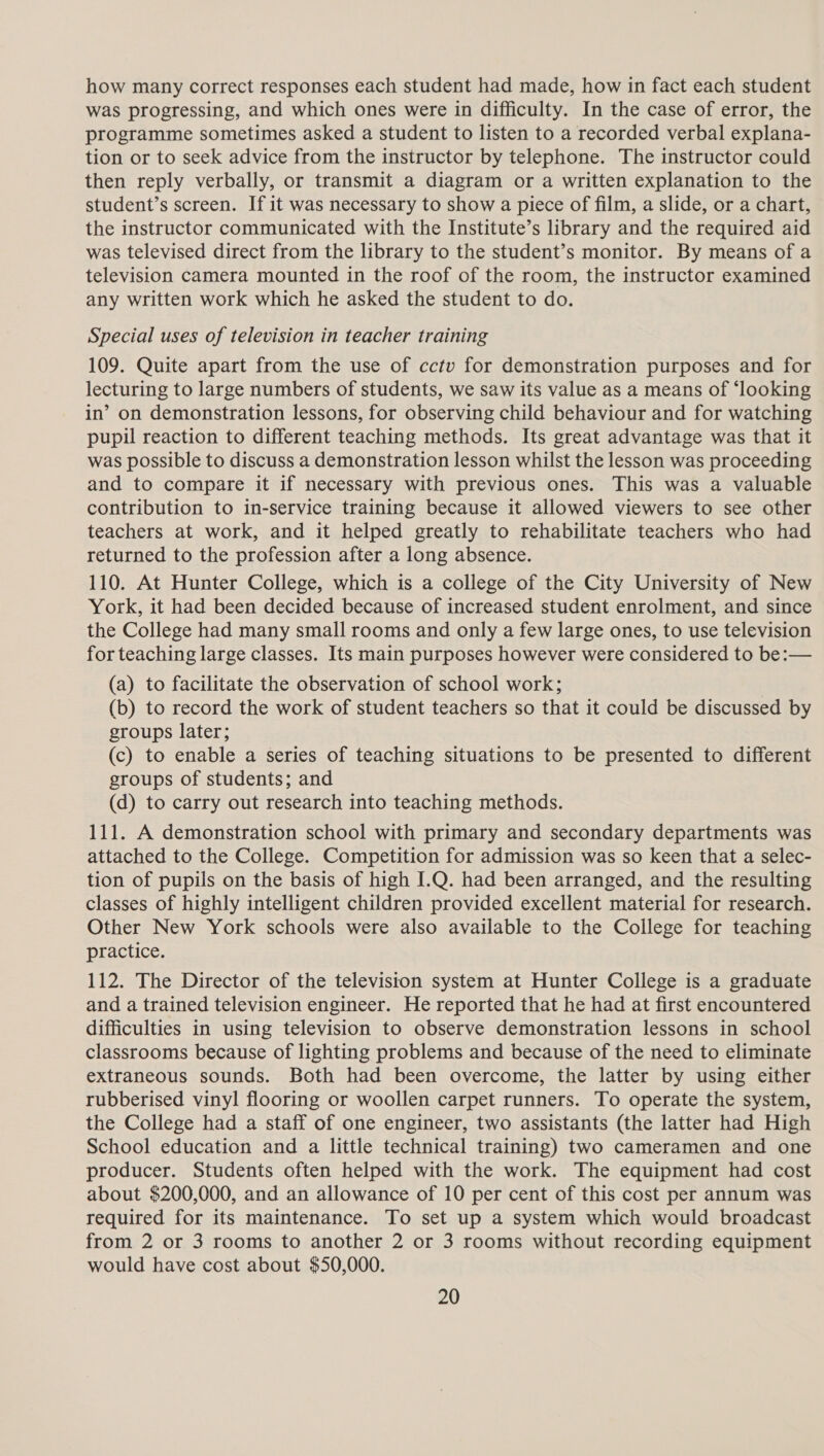 how many correct responses each student had made, how in fact each student was progressing, and which ones were in difficulty. In the case of error, the programme sometimes asked a student to listen to a recorded verbal explana- tion or to seek advice from the instructor by telephone. The instructor could then reply verbally, or transmit a diagram or a written explanation to the student’s screen. If it was necessary to show a piece of film, a slide, or a chart, the instructor communicated with the Institute’s library and the required aid was televised direct from the library to the student’s monitor. By means of a television camera mounted in the roof of the room, the instructor examined any written work which he asked the student to do. Special uses of television in teacher training 109. Quite apart from the use of cctv for demonstration purposes and for lecturing to large numbers of students, we saw its value as a means of ‘looking in’ on demonstration lessons, for observing child behaviour and for watching pupil reaction to different teaching methods. Its great advantage was that it was possible to discuss a demonstration lesson whilst the lesson was proceeding and to compare it if necessary with previous ones. This was a valuable contribution to in-service training because it allowed viewers to see other teachers at work, and it helped greatly to rehabilitate teachers who had returned to the profession after a long absence. 110. At Hunter College, which is a college of the City University of New York, it had been decided because of increased student enrolment, and since the College had many small rooms and only a few large ones, to use television for teaching large classes. Its main purposes however were considered to be:— (a) to facilitate the observation of school work; (b) to record the work of student teachers so that it could be discussed by groups later; (c) to enable a series of teaching situations to be presented to different groups of students; and (d) to carry out research into teaching methods. 111. A demonstration school with primary and secondary departments was attached to the College. Competition for admission was so keen that a selec- tion of pupils on the basis of high I.Q. had been arranged, and the resulting classes of highly intelligent children provided excellent material for research. Other New York schools were also available to the College for teaching practice. 112. The Director of the television system at Hunter College is a graduate and a trained television engineer. He reported that he had at first encountered difficulties in using television to observe demonstration lessons in school classrooms because of lighting problems and because of the need to eliminate extraneous sounds. Both had been overcome, the latter by using either rubberised vinyl flooring or woollen carpet runners. To operate the system, the College had a staff of one engineer, two assistants (the latter had High School education and a little technical training) two cameramen and one producer. Students often helped with the work. The equipment had cost about $200,000, and an allowance of 10 per cent of this cost per annum was required for its maintenance. To set up a system which would broadcast from 2 or 3 rooms to another 2 or 3 rooms without recording equipment would have cost about $50,000.