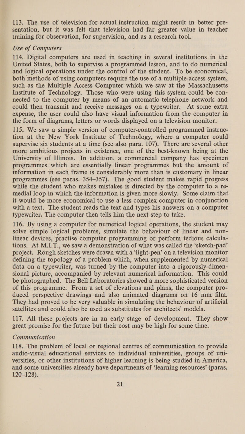 113. The use of television for actual instruction might result in better pre- sentation, but it was felt that television had far greater value in teacher training for observation, for supervision, and as a research tool. Use of Computers 114. Digital computers are used in teaching in several institutions in the United States, both to supervise a programmed lesson, and to do numerical and logical operations under the control of the student. To be economical, both methods of using computers require the use of a multiple-access system, such as the Multiple Access Computer which we saw at the Massachusetts Institute of Technology. Those who were using this system could be con- nected to the computer by means of an automatic telephone network and could then transmit and receive messages on a typewriter. At some extra expense, the user could also have visual information from the computer in the form of diagrams, letters or words displayed on a television monitor. 115. We saw a simple version of computer-controlled programmed instruc- tion at the New York Institute of Technology, where a computer could supervise six students at a time (see also para. 107). There are several other more ambitious projects in existence, one of the best-known being at the University of Illinois. In addition, a commercial company has specimen programmes which are essentially linear programmes but the amount of information in each frame is considerably more than is customary in linear programmes (see paras. 354-357). The good student makes rapid progress while the student who makes mistakes is directed by the computer to a re- medial loop in which the information is given more slowly. Some claim that it would be more economical to use a less complex computer in conjunction with a text. The student reads the text and types his answers on a computer typewriter. The computer then tells him the next step to take. 116. By using a computer for numerical logical operations, the student may solve simple logical problems, simulate the behaviour of linear and non- linear devices, practise computer programming or perform tedious calcula- tions. At M.I.T., we saw a demonstration of what was called the ‘sketch-pad’ project. Rough sketches were drawn with a ‘light-pen’ on a television monitor defining the topology of a problem which, when supplemented by numerical data on a typewriter, was turned by the computer into a rigorously-dimen- sional picture, accompanied by relevant numerical information. This could be photographed. The Bell Laboratories showed a more sophisticated version of this programme. From a set of elevations and plans, the computer pro- duced perspective drawings and also animated diagrams on 16 mm film. They had proved to be very valuable in simulating the behaviour of artificial satellites and could also be used as substitutes for architects’ models. 117. All these projects are in an early stage of development. They show great promise for the future but their cost may be high for some time. Communication 118. The problem of local or regional centres of communication to provide audio-visual educational services to individual universities, groups of uni- versities, or other institutions of higher learning is being studied in America, and some universities already have departments of ‘learning resources’ (paras. 120-128).