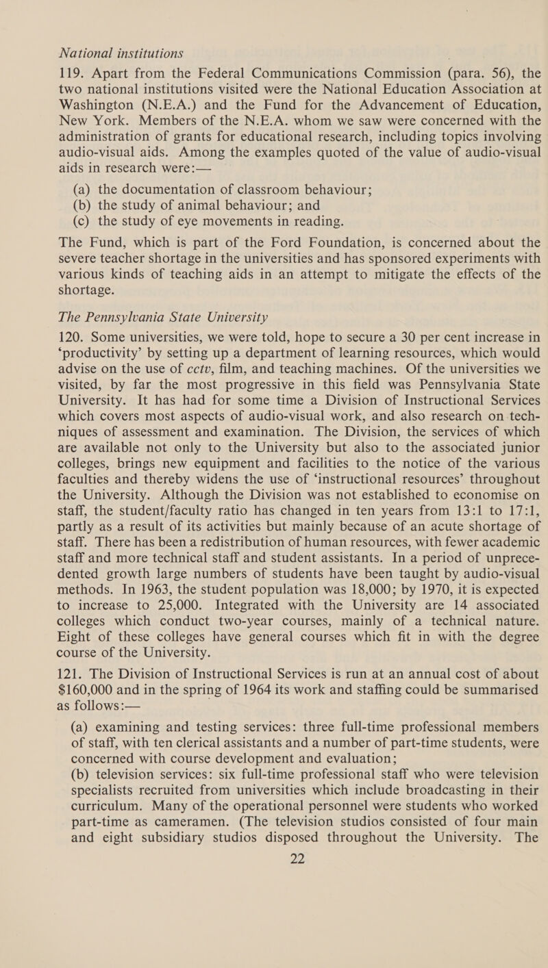 National institutions 119. Apart from the Federal Communications Commission (para. 56), the two national institutions visited were the National Education Association at Washington (N.E.A.) and the Fund for the Advancement of Education, New York. Members of the N.E.A. whom we saw were concerned with the administration of grants for educational research, including topics involving audio-visual aids. Among the examples quoted of the value of audio-visual aids in research were: — (a) the documentation of classroom behaviour; (b) the study of animal behaviour; and (c) the study of eye movements in reading. The Fund, which is part of the Ford Foundation, is concerned about the severe teacher shortage in the universities and has sponsored experiments with various kinds of teaching aids in an attempt to mitigate the effects of the shortage. The Pennsylvania State University 120. Some universities, we were told, hope to secure a 30 per cent increase in ‘productivity’ by setting up a department of learning resources, which would advise on the use of cctv, film, and teaching machines. Of the universities we visited, by far the most progressive in this field was Pennsylvania State University. It has had for some time a Division of Instructional Services which covers most aspects of audio-visual work, and also research on tech- niques of assessment and examination. The Division, the services of which are available not only to the University but also to the associated junior colleges, brings new equipment and facilities to the notice of the various faculties and thereby widens the use of ‘instructional resources’ throughout the University. Although the Division was not established to economise on staff, the student/faculty ratio has changed in ten years from 13:1 to 17:1, partly as a result of its activities but mainly because of an acute shortage of staff. There has been a redistribution of human resources, with fewer academic staff and more technical staff and student assistants. In a period of unprece- dented growth large numbers of students have been taught by audio-visual methods. In 1963, the student population was 18,000; by 1970, it is expected to increase to 25,000. Integrated with the University are 14 associated colleges which conduct two-year courses, mainly of a technical nature. Eight of these colleges have general courses which fit in with the degree course of the University. 121. The Division of Instructional Services is run at an annual cost of about $160,000 and in the spring of 1964 its work and staffing could be summarised as follows:— (a) examining and testing services: three full-time professional members of staff, with ten clerical assistants and a number of part-time students, were concerned with course development and evaluation; (b) television services: six full-time professional staff who were television specialists recruited from universities which include broadcasting in their curriculum. Many of the operational personnel were students who worked part-time as cameramen. (The television studios consisted of four main and eight subsidiary studios disposed throughout the University. The