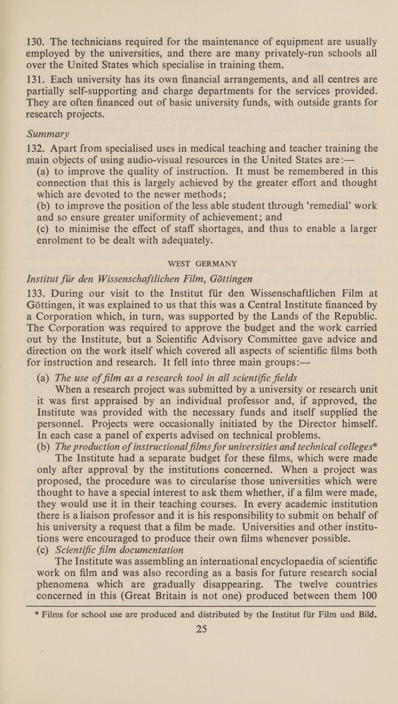 130. The technicians required for the maintenance of equipment are usually employed by the universities, and there are many privately-run schools all over the United States which specialise in training them. 131. Each university has its own financial arrangements, and all centres are partially self-supporting and charge departments for the services provided. They are often financed out of basic university funds, with outside grants for research projects. Summary 132. Apart from specialised uses in medical teaching and teacher training the main objects of using audio-visual resources in the United States are:— (a) to improve the quality of instruction. It must be remembered in this connection that this is largely achieved by the greater effort and thought which are devoted to the newer methods; (b) to improve the position of the less able student through ‘remedial’ work and so ensure greater uniformity of achievement; and (c) to minimise the effect of staff shortages, and thus to enable a larger enrolment to be dealt with adequately. WEST GERMANY Institut fiir den Wissenschaftlichen Film, Gottingen 133. During our visit to the Institut fiir den Wissenschaftlichen Film at Gottingen, it was explained to us that this was a Central Institute financed by a Corporation which, in turn, was supported by the Lands of the Republic. The Corporation was required to approve the budget and the work carried out by the Institute, but a Scientific Advisory Committee gave advice and direction on the work itself which covered all aspects of scientific films both for instruction and research. It fell into three main groups:— (a) The use of film as a research tool in all scientific fields When a research project was submitted by a university or research unit it was first appraised by an individual professor and, if approved, the Institute was provided with the necessary funds and itself supplied the personnel. Projects were occasionally initiated by the Director himself. In each case a panel of experts advised on technical problems. (b) The production of instructional films for universities and technical colleges* The Institute had a separate budget for these films, which were made only after approval by the institutions concerned. When a project was proposed, the procedure was to circularise those universities which were thought to have a special interest to ask them whether, if a film were made, they would use it in their teaching courses. In every academic institution there is a liaison professor and it is his responsibility to submit on behalf of his university a request that a film be made. Universities and other institu- tions were encouraged to produce their own films whenever possible. (c) Scientific film documentation The Institute was assembling an international encyclopaedia of scientific work on film and was also recording as a basis for future research social phenomena which are gradually disappearing. The twelve countries concerned in this (Great Britain is not one) produced between them 100 * Films for school use are produced and distributed by the Institut fiir Film und Bild. a3