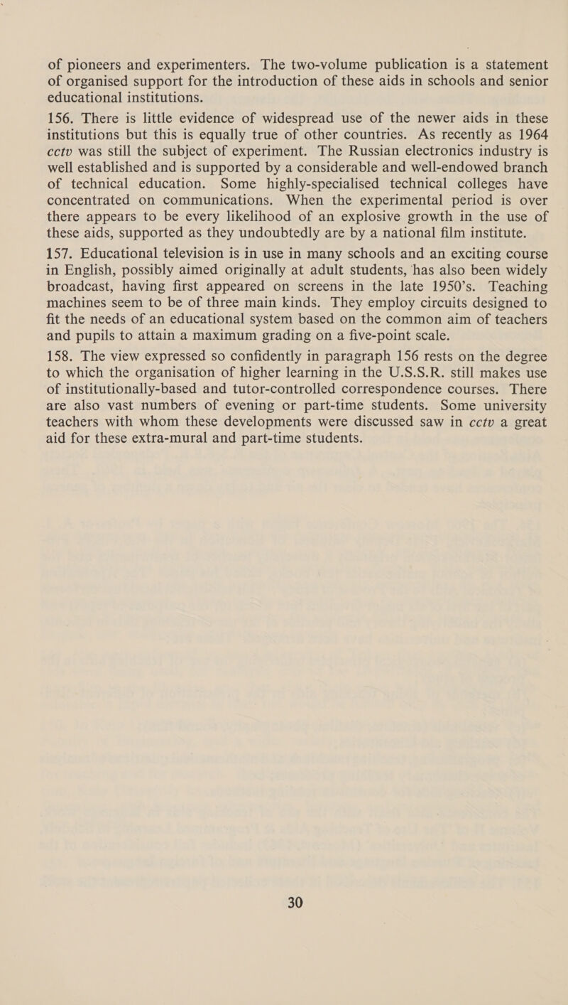 of pioneers and experimenters. The two-volume publication is a statement of organised support for the introduction of these aids in schools and senior educational institutions. 156. There is little evidence of widespread use of the newer aids in these institutions but this is equally true of other countries. As recently as 1964 cctv was still the subject of experiment. The Russian electronics industry is well established and is supported by a considerable and well-endowed branch of technical education. Some highly-specialised technical colleges have concentrated on communications. When the experimental period is over there appears to be every likelihood of an explosive growth in the use of these aids, supported as they undoubtedly are by a national film institute. 157. Educational television is in use in many schools and an exciting course in English, possibly aimed originally at adult students, has also been widely broadcast, having first appeared on screens in the late 1950’s. Teaching machines seem to be of three main kinds. They employ circuits designed to fit the needs of an educational system based on the common aim of teachers and pupils to attain a maximum grading on a five-point scale. 158. The view expressed so confidently in paragraph 156 rests on the degree to which the organisation of higher learning in the U.S.S.R. still makes use of institutionally-based and tutor-controlled correspondence courses. There are also vast numbers of evening or part-time students. Some university teachers with whom these developments were discussed saw in cctv a great aid for these extra-mural and part-time students.