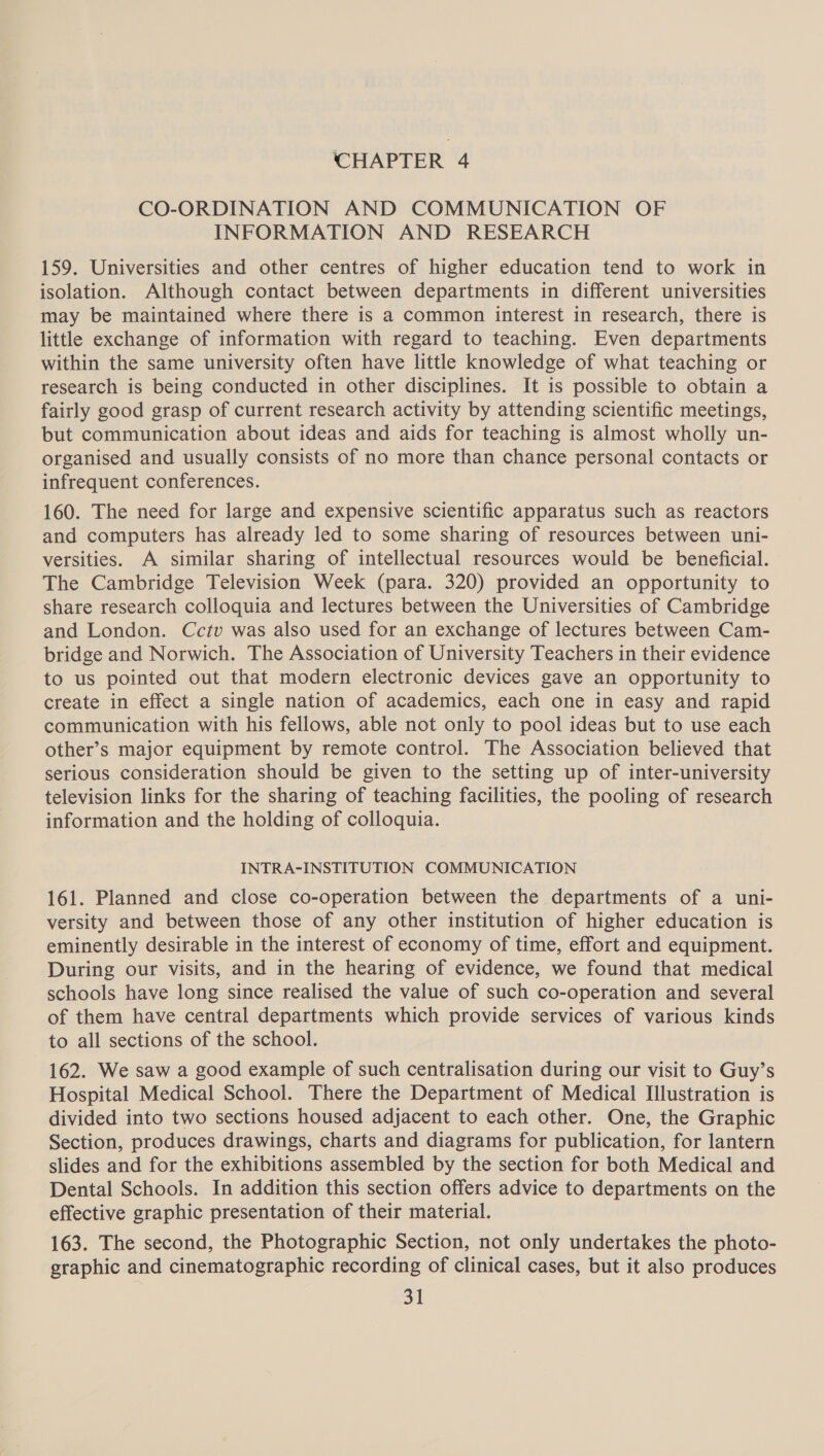 ‘CHAPTER 4 CO-ORDINATION AND COMMUNICATION OF INFORMATION AND RESEARCH 159. Universities and other centres of higher education tend to work in isolation. Although contact between departments in different universities may be maintained where there is a common interest in research, there is little exchange of information with regard to teaching. Even departments within the same university often have little knowledge of what teaching or research is being conducted in other disciplines. It is possible to obtain a fairly good grasp of current research activity by attending scientific meetings, but communication about ideas and aids for teaching is almost wholly un- organised and usually consists of no more than chance personal contacts or infrequent conferences. 160. The need for large and expensive scientific apparatus such as reactors and computers has already led to some sharing of resources between uni- versities. A similar sharing of intellectual resources would be beneficial. The Cambridge Television Week (para. 320) provided an opportunity to share research colloquia and lectures between the Universities of Cambridge and London. Cctv was also used for an exchange of lectures between Cam- bridge and Norwich. The Association of University Teachers in their evidence to us pointed out that modern electronic devices gave an opportunity to create in effect a single nation of academics, each one in easy and rapid communication with his fellows, able not only to pool ideas but to use each other’s major equipment by remote control. The Association believed that serious consideration should be given to the setting up of inter-university television links for the sharing of teaching facilities, the pooling of research information and the holding of colloquia. INTRA-INSTITUTION COMMUNICATION 161. Planned and close co-operation between the departments of a uni- versity and between those of any other institution of higher education is eminently desirable in the interest of economy of time, effort and equipment. During our visits, and in the hearing of evidence, we found that medical schools have long since realised the value of such co-operation and several of them have central departments which provide services of various kinds to all sections of the school. 162. We saw a good example of such centralisation during our visit to Guy’s Hospital Medical School. There the Department of Medical Illustration is divided into two sections housed adjacent to each other. One, the Graphic Section, produces drawings, charts and diagrams for publication, for lantern slides and for the exhibitions assembled by the section for both Medical and Dental Schools. In addition this section offers advice to departments on the effective graphic presentation of their material. 163. The second, the Photographic Section, not only undertakes the photo- graphic and cinematographic recording of clinical cases, but it also produces