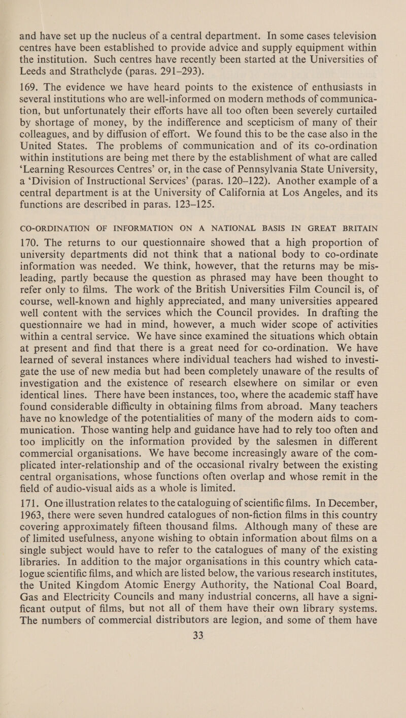 and have set up the nucleus of a central department. In some cases television centres have been established to provide advice and supply equipment within the institution. Such centres have recently been started at the Universities of Leeds and Strathclyde (paras. 291-293). 169. The evidence we have heard points to the existence of enthusiasts in several institutions who are well-informed on modern methods of communica- tion, but unfortunately their efforts have all too often been severely curtailed by shortage of money, by the indifference and scepticism of many of their colleagues, and by diffusion of effort. We found this to be the case also in the United States. The problems of communication and of its co-ordination within institutions are being met there by the establishment of what are called ‘Learning Resources Centres’ or, in the case of Pennsylvania State University, a ‘Division of Instructional Services’ (paras. 120-122). Another example of a central department is at the University of California at Los Angeles, and its functions are described in paras. 123-125. CO-ORDINATION OF INFORMATION ON A NATIONAL BASIS IN GREAT BRITAIN 170. The returns to our questionnaire showed that a high proportion of university departments did not think that a national body to co-ordinate information was needed. We think, however, that the returns may be mis- leading, partly because the question as phrased may have been thought to refer only to films. The work of the British Universities Film Council is, of course, well-known and highly appreciated, and many universities appeared well content with the services which the Council provides. In drafting the questionnaire we had in mind, however, a much wider scope of activities within a central service. We have since examined the situations which obtain at present and find that there is a great need for co-ordination. We have learned of several instances where individual teachers had wished to investi- gate the use of new media but had been completely unaware of the results of investigation and the existence of research elsewhere on similar or even identical lines. There have been instances, too, where the academic staff have found considerable difficulty in obtaining films from abroad. Many teachers have no knowledge of the potentialities of many of the modern aids to com- munication. Those wanting help and guidance have had to rely too often and too implicitly on the information provided by the salesmen in different commercial organisations. We have become increasingly aware of the com- plicated inter-relationship and of the occasional rivalry between the existing central organisations, whose functions often overlap and whose remit in the field of audio-visual aids as a whole is limited. 171. One illustration relates to the cataloguing of scientific films. In December, 1963, there were seven hundred catalogues of non-fiction films in this country covering approximately fifteen thousand films. Although many of these are of limited usefulness, anyone wishing to obtain information about films on a single subject would have to refer to the catalogues of many of the existing libraries. In addition to the major organisations in this country which cata- logue scientific films, and which are listed below, the various research institutes, the United Kingdom Atomic Energy Authority, the National Coal Board, Gas and Electricity Councils and many industrial concerns, all have a signi- ficant output of films, but not all of them have their own library systems. The numbers of commercial distributors are legion, and some of them have