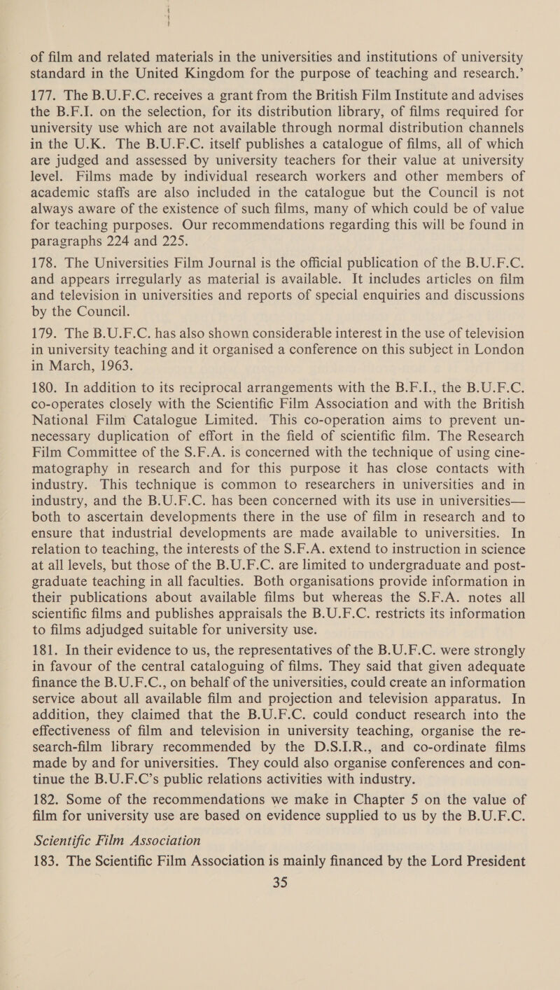 i { ; of film and related materials in the universities and institutions of university standard in the United Kingdom for the purpose of teaching and research.’ 177. The B.U.F.C. receives a grant from the British Film Institute and advises the B.F.I. on the selection, for its distribution library, of films required for university use which are not available through normal distribution channels in the U.K. The B.U.F.C. itself publishes a catalogue of films, all of which are judged and assessed by university teachers for their value at university level. Films made by individual research workers and other members of academic staffs are also included in the catalogue but the Council is not always aware of the existence of such films, many of which could be of value for teaching purposes. Our recommendations regarding this will be found in paragraphs 224 and 225. 178. The Universities Film Journal is the official publication of the B.U.F.C. and appears irregularly as material is available. It includes articles on film and television in universities and reports of special enquiries and discussions by the Council. 179. The B.U.F.C. has also shown considerable interest in the use of television in university teaching and it organised a conference on this subject in London in March, 1963. 180. In addition to its reciprocal arrangements with the B.F.I., the B.U.F.C. co-operates closely with the Scientific Film Association and with the British National Film Catalogue Limited. This co-operation aims to prevent un- necessary duplication of effort in the field of scientific film. The Research Film Committee of the $.F.A. is concerned with the technique of using cine- matography in research and for this purpose it has close contacts with | industry. This technique is common to researchers in universities and in industry, and the B.U.F.C. has been concerned with its use in universities— both to ascertain developments there in the use of film in research and to ensure that industrial developments are made available to universities. In relation to teaching, the interests of the S.F.A. extend to instruction in science at all levels, but those of the B.U.F.C. are limited to undergraduate and post- graduate teaching in all faculties. Both organisations provide information in their publications about available films but whereas the S.F.A. notes all scientific films and publishes appraisals the B.U.F.C. restricts its information to films adjudged suitable for university use. 181. In their evidence to us, the representatives of the B.U.F.C. were strongly in favour of the central cataloguing of films. They said that given adequate finance the B.U.F.C., on behalf of the universities, could create an information service about all available film and projection and television apparatus. In addition, they claimed that the B.U.F.C. could conduct research into the effectiveness of film and television in university teaching, organise the re- search-film library recommended by the D.S.I.R., and co-ordinate films made by and for universities. They could also organise conferences and con- tinue the B.U.F.C’s public relations activities with industry. 182. Some of the recommendations we make in Chapter 5 on the value of film for university use are based on evidence supplied to us by the B.U.F.C. Scientific Film Association 183. The Scientific Film Association is mainly financed by the Lord President