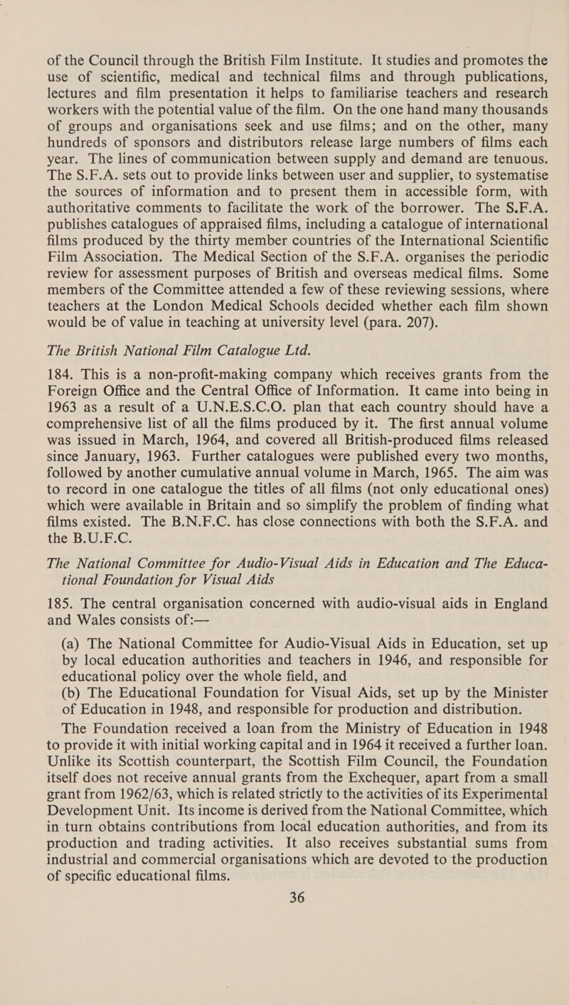 of the Council through the British Film Institute. It studies and promotes the use of scientific, medical and technical films and through publications, lectures and film presentation it helps to familiarise teachers and research workers with the potential value of the film. On the one hand many thousands of groups and organisations seek and use films; and on the other, many hundreds of sponsors and distributors release large numbers of films each year. The lines of communication between supply and demand are tenuous. The S.F.A. sets out to provide links between user and supplier, to systematise the sources of information and to present them in accessible form, with authoritative comments to facilitate the work of the borrower. The S.F.A. publishes catalogues of appraised films, including a catalogue of international films produced by the thirty member countries of the International Scientific Film Association. The Medical Section of the S.F.A. organises the periodic review for assessment purposes of British and overseas medical films. Some members of the Committee attended a few of these reviewing sessions, where teachers at the London Medical Schools decided whether each film shown would be of value in teaching at university level (para. 207). The British National Film Catalogue Ltd. 184. This is a non-profit-making company which receives grants from the Foreign Office and the Central Office of Information. It came into being in 1963 as a result of a U.N.E.S.C.O. plan that each country should have a comprehensive list of all the films produced by it. The first annual volume was issued in March, 1964, and covered all British-produced films released since January, 1963. Further catalogues were published every two months, followed by another cumulative annual volume in March, 1965. The aim was to record in one catalogue the titles of all films (not only educational ones) which were available in Britain and so simplify the problem of finding what films existed. The B.N.F.C. has close connections with both the S.F.A. and the B.U.F.C. The National Committee for Audio-Visual Aids in Education and The Educa- tional Foundation for Visual Aids 185. The central organisation concerned with audio-visual aids in England and Wales consists of :— (a) The National Committee for Audio-Visual Aids in Education, set up by local education authorities and teachers in 1946, and responsible for educational policy over the whole field, and (b) The Educational Foundation for Visual Aids, set up by the Minister of Education in 1948, and responsible for production and distribution. The Foundation received a loan from the Ministry of Education in 1948 to provide it with initial working capital and in 1964 it received a further loan. Unlike its Scottish counterpart, the Scottish Film Council, the Foundation itself does not receive annual grants from the Exchequer, apart from a small grant from 1962/63, which is related strictly to the activities of its Experimental Development Unit. Its income is derived from the National Committee, which in turn obtains contributions from local education authorities, and from its production and trading activities. It also receives substantial sums from industrial and commercial organisations which are devoted to the production of specific educational films.