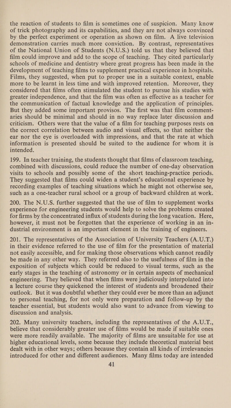 the reaction of students to film is sometimes one of suspicion. Many know of trick photography and its capabilities, and they are not always convinced by the perfect experiment or operation as shown on film. A live television demonstration carries much more conviction. By contrast, representatives of the National Union of Students (N.U.S.) told us that they believed that film could improve and add to the scope of teaching. They cited particularly schools of medicine and dentistry where great progress has been made in the development of teaching films to supplement practical experience in hospitals. Films, they suggested, when put to proper use in a suitable context, enable more to be learnt in less time and with improved retention. Moreover, they considered that films often stimulated the student to pursue his studies with greater independence, and that the film was often as effective as a teacher for the communication of factual knowledge and the application of principles. But they added some important provisos. The first was that film comment- aries should be minimal and should in no way replace later discussion and criticism. Others were that the value of a film for teaching purposes rests on the correct correlation between audio and visual effects, so that neither the ear nor the eye is overloaded with impressions, and that the rate at which information is presented should be suited to the audience for whom it is intended. 199. In teacher training, the students thought that films of classroom teaching, combined with discussions, could reduce the number of one-day observation visits to schools and possibly some of the short teaching-practice periods. They suggested that films could widen a student’s educational experience by recording examples of teaching situations which he might not otherwise see, such as a one-teacher rural school or a group of backward children at work. 200. The N.U.S. further suggested that the use of film to supplement works experience for engineering students would help to solve the problems created for firms by the concentrated influx of students during the long vacation. Here, however, it must not be forgotten that the experience of working in an in- dustrial environment is an important element in the training of engineers. 201. The representatives of the Association of University Teachers (A.U.T.) in their evidence referred to the use of film for the presentation of material not easily accessible, and for making those observations which cannot readily be made in any other way. They referred also to the usefulness of film in the exposition of subjects which could be reduced to visual terms, such as the early stages in the teaching of astronomy or in certain aspects of mechanical engineering. They believed that when films were judiciously interpolated into a lecture course they quickened the interest of students and broadened their outlook. But it was doubtful whether they could ever be more than an adjunct to personal teaching, for not only were preparation and follow-up by the teacher essential, but students would also want to advance from viewing to discussion and analysis. 202. Many university teachers, including the representatives of the A.U.T., believe that considerably greater use of films would be made if suitable ones were more readily available. The majority of films are unsuitable for use at higher educational levels, some because they include theoretical material best dealt with in other ways; others because they contain all kinds of irrelevancies introduced for other and different audiences. Many films today are intended 4]