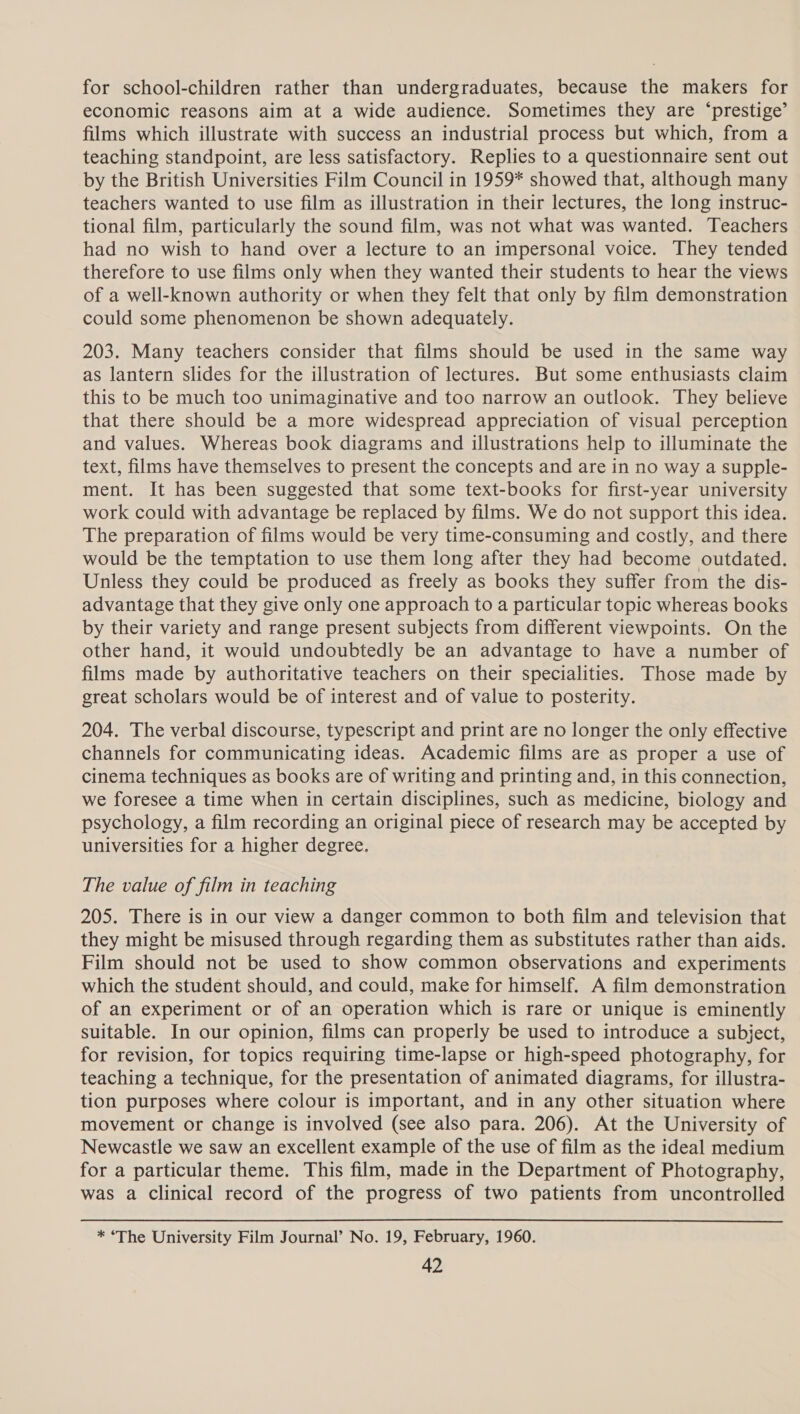 for school-children rather than undergraduates, because the makers for economic reasons aim at a wide audience. Sometimes they are ‘prestige’ films which illustrate with success an industrial process but which, from a teaching standpoint, are less satisfactory. Replies to a questionnaire sent out by the British Universities Film Council in 1959* showed that, although many teachers wanted to use film as illustration in their lectures, the long instruc- tional film, particularly the sound film, was not what was wanted. Teachers had no wish to hand over a lecture to an impersonal voice. They tended therefore to use films only when they wanted their students to hear the views of a well-known authority or when they felt that only by film demonstration could some phenomenon be shown adequately. 203. Many teachers consider that films should be used in the same way as lantern slides for the illustration of lectures. But some enthusiasts claim this to be much too unimaginative and too narrow an outlook. They believe that there should be a more widespread appreciation of visual perception and values. Whereas book diagrams and illustrations help to illuminate the text, films have themselves to present the concepts and are in no way a supple- ment. It has been suggested that some text-books for first-year university work could with advantage be replaced by films. We do not support this idea. The preparation of films would be very time-consuming and costly, and there would be the temptation to use them long after they had become outdated. Unless they could be produced as freely as books they suffer from the dis- advantage that they give only one approach to a particular topic whereas books by their variety and range present subjects from different viewpoints. On the other hand, it would undoubtedly be an advantage to have a number of films made by authoritative teachers on their specialities. Those made by great scholars would be of interest and of value to posterity. 204. The verbal discourse, typescript and print are no longer the only effective channels for communicating ideas. Academic films are as proper a use of cinema techniques as books are of writing and printing and, in this connection, we foresee a time when in certain disciplines, such as medicine, biology and psychology, a film recording an original piece of research may be accepted by universities for a higher degree. The value of film in teaching 205. There is in our view a danger common to both film and television that they might be misused through regarding them as substitutes rather than aids. Film should not be used to show common observations and experiments which the student should, and could, make for himself. A film demonstration of an experiment or of an operation which is rare or unique is eminently suitable. In our opinion, films can properly be used to introduce a subject, for revision, for topics requiring time-lapse or high-speed photography, for teaching a technique, for the presentation of animated diagrams, for illustra- tion purposes where colour is important, and in any other situation where movement or change is involved (see also para. 206). At the University of Newcastle we saw an excellent example of the use of film as the ideal medium for a particular theme. This film, made in the Department of Photography, was a clinical record of the progress of two patients from uncontrolled  * ‘The University Film Journal’ No. 19, February, 1960.