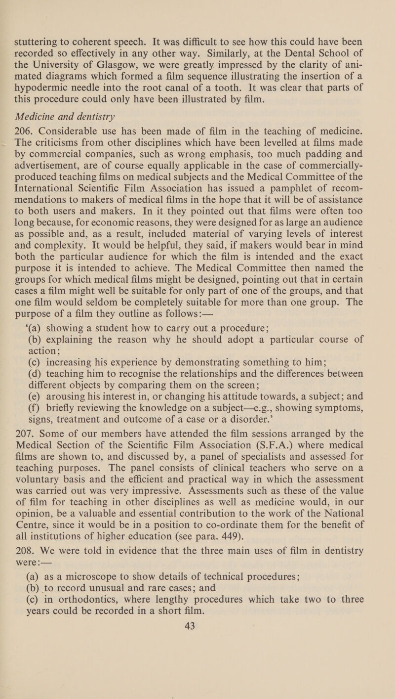 stuttering to coherent speech. It was difficult to see how this could have been recorded so effectively in any other way. Similarly, at the Dental School of the University of Glasgow, we were greatly impressed by the clarity of ani- mated diagrams which formed a film sequence illustrating the insertion of a hypodermic needle into the root canal of a tooth. It was clear that parts of this procedure could only have been illustrated by film. Medicine and dentistry 206. Considerable use has been made of film in the teaching of medicine. The criticisms from other disciplines which have been levelled at films made by commercial companies, such as wrong emphasis, too much padding and advertisement, are of course equally applicable in the case of commercially- produced teaching films on medical subjects and the Medical Committee of the International Scientific Film Association has issued a pamphlet of recom- mendations to makers of medical films in the hope that it will be of assistance to both users and makers. In it they pointed out that films were often too long because, for economic reasons, they were designed for as large an audience as possible and, as a result, included material of varying levels of interest and complexity. It would be helpful, they said, if makers would bear in mind both the particular audience for which the film is intended and the exact purpose it is intended to achieve. The Medical Committee then named the groups for which medical films might be designed, pointing out that in certain cases a film might well be suitable for only part of one of the groups, and that one film would seldom be completely suitable for more than one group. The purpose of a film they outline as follows :— ‘(a) showing a student how to carry out a procedure; (b) explaining the reason why he should adopt a particular course of action; (c) increasing his experience by demonstrating something to him; (d) teaching him to recognise the relationships and the differences between different objects by comparing them on the screen; (e) arousing his interest in, or changing his attitude towards, a subject; and (f) briefly reviewing the knowledge on a subject—e.g., showing symptoms, signs, treatment and outcome of a case or a disorder.’ 207. Some of our members have attended the film sessions arranged by the Medical Section of the Scientific Film Association (S.F.A.) where medical films are shown to, and discussed by, a panel of specialists and assessed for teaching purposes. The panel consists of clinical teachers who serve on a voluntary basis and the efficient and practical way in which the assessment was carried out was very impressive. Assessments such as these of the value of film for teaching in other disciplines as well as medicine would, in our opinion, be a valuable and essential contribution to the work of the National Centre, since it would be in a position to co-ordinate them for the benefit of all institutions of higher education (See para. 449). 208. We were told in evidence that the three main uses of film in dentistry were :— (a) as a microscope to show details of technical procedures; (b) to record unusual and rare cases; and (c) in orthodontics, where lengthy procedures which take two to three years could be recorded in a short film.