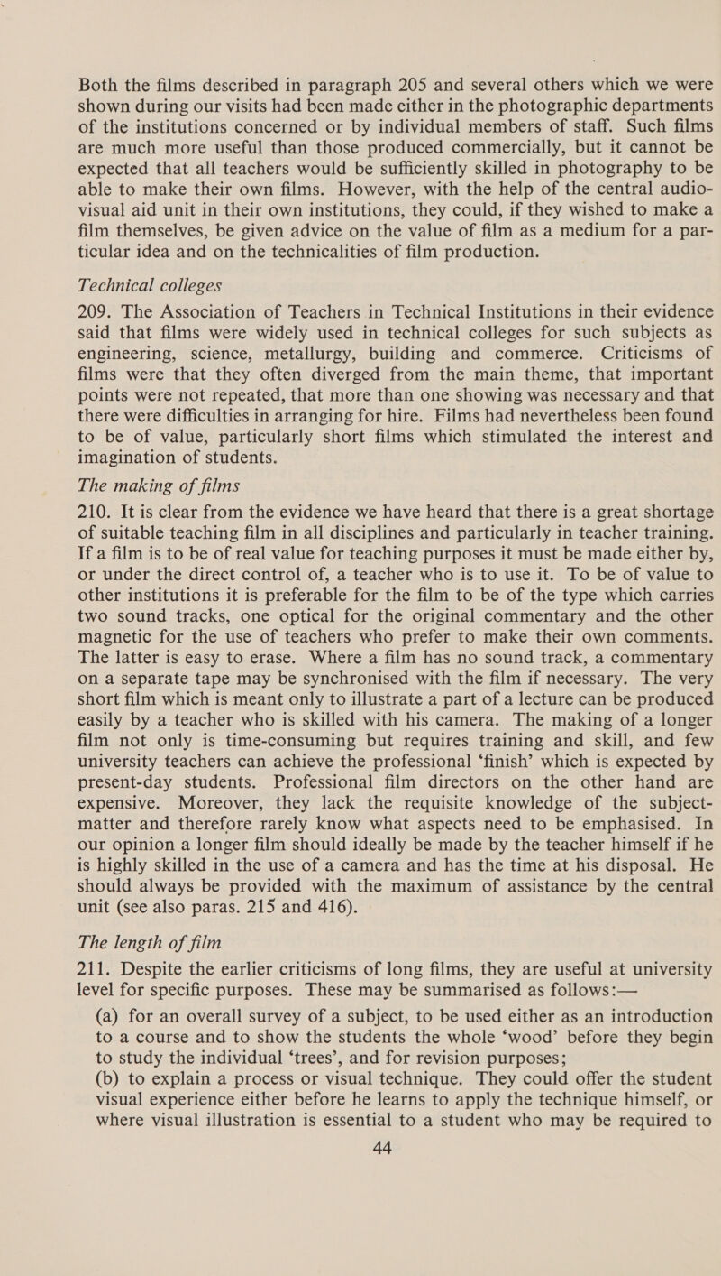 Both the films described in paragraph 205 and several others which we were shown during our visits had been made either in the photographic departments of the institutions concerned or by individual members of staff. Such films are much more useful than those produced commercially, but it cannot be expected that all teachers would be sufficiently skilled in photography to be able to make their own films. However, with the help of the central audio- visual aid unit in their own institutions, they could, if they wished to make a film themselves, be given advice on the value of film as a medium for a par- ticular idea and on the technicalities of film production. Technical colleges 209. The Association of Teachers in Technical Institutions in their evidence said that films were widely used in technical colleges for such subjects as engineering, science, metallurgy, building and commerce. Criticisms of films were that they often diverged from the main theme, that important points were not repeated, that more than one showing was necessary and that there were difficulties in arranging for hire. Films had nevertheless been found to be of value, particularly short films which stimulated the interest and imagination of students. The making of films 210. It is clear from the evidence we have heard that there is a great shortage of suitable teaching film in all disciplines and particularly in teacher training. If a film is to be of real value for teaching purposes it must be made either by, or under the direct control of, a teacher who is to use it. To be of value to other institutions it is preferable for the film to be of the type which carries two sound tracks, one optical for the original commentary and the other magnetic for the use of teachers who prefer to make their own comments. The latter is easy to erase. Where a film has no sound track, a commentary on a separate tape may be synchronised with the film if necessary. The very short film which is meant only to illustrate a part of a lecture can be produced easily by a teacher who is skilled with his camera. The making of a longer film not only is time-consuming but requires training and skill, and few university teachers can achieve the professional ‘finish’ which is expected by present-day students. Professional film directors on the other hand are expensive. Moreover, they lack the requisite knowledge of the subject- matter and therefore rarely know what aspects need to be emphasised. In our opinion a longer film should ideally be made by the teacher himself if he is highly skilled in the use of a camera and has the time at his disposal. He should always be provided with the maximum of assistance by the central unit (see also paras. 215 and 416). The length of film 211. Despite the earlier criticisms of long films, they are useful at university level for specific purposes. These may be summarised as follows:— (a) for an overall survey of a subject, to be used either as an introduction to a course and to show the students the whole ‘wood’ before they begin to study the individual ‘trees’, and for revision purposes; (b) to explain a process or visual technique. They could offer the student visual experience either before he learns to apply the technique himself, or where visual illustration is essential to a student who may be required to a