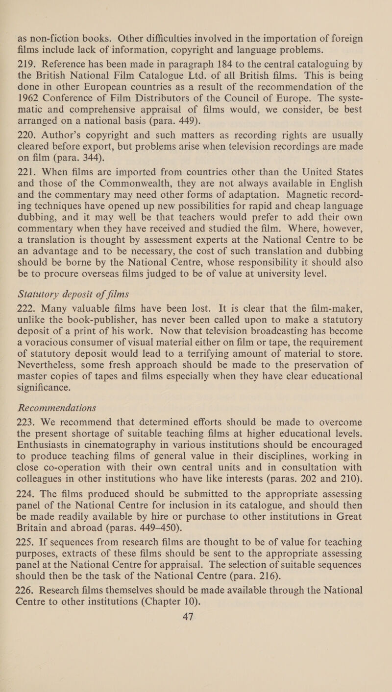 as non-fiction books. Other difficulties involved in the importation of foreign films include lack of information, copyright and language problems. 219. Reference has been made in paragraph 184 to the central cataloguing by the British National Film Catalogue Ltd. of all British films. This is being done in other European countries as a result of the recommendation of the 1962 Conference of Film Distributors of the Council of Europe. The syste- matic and comprehensive appraisal of films would, we consider, be best arranged on a national basis (para. 449). 220. Author’s copyright and such matters as recording rights are usually cleared before export, but problems arise when television recordings are made on film (para. 344). 221. When films are imported from countries other than the United States and those of the Commonwealth, they are not always available in English and the commentary may need other forms of adaptation. Magnetic record- ing techniques have opened up new possibilities for rapid and cheap language dubbing, and it may well be that teachers would prefer to add their own commentary when they have received and studied the film. Where, however, a translation is thought by assessment experts at the National Centre to be an advantage and to be necessary, the cost of such translation and dubbing should be borne by the National Centre, whose responsibility it should also be to procure overseas films judged to be of value at university level. Statutory deposit of films 222. Many valuable films have been lost. It is clear that the film-maker, unlike the book-publisher, has never been called upon to make a statutory deposit of a print of his work. Now that television broadcasting has become a voracious consumer of visual material either on film or tape, the requirement of statutory deposit would lead to a terrifying amount of material to store. Nevertheless, some fresh approach should be made to the preservation of master copies of tapes and films especially when they have clear educational | significance. Recommendations 223. We recommend that determined efforts should be made to overcome the present shortage of suitable teaching films at higher educational levels. Enthusiasts in cinematography in various institutions should be encouraged to produce teaching films of general value in their disciplines, working in close co-operation with their own central units and in consultation with colleagues in other institutions who have like interests (paras. 202 and 210). 224. The films produced should be submitted to the appropriate assessing panel of the National Centre for inclusion in its catalogue, and should then be made readily available by hire or purchase to other institutions in Great Britain and abroad (paras. 449-450). 225. If sequences from research films are thought to be of value for teaching purposes, extracts of these films should be sent to the appropriate assessing panel at the National Centre for appraisal. The selection of suitable sequences should then be the task of the National Centre (para. 216). 226. Research films themselves should be made available through the National Centre to other institutions (Chapter 10).