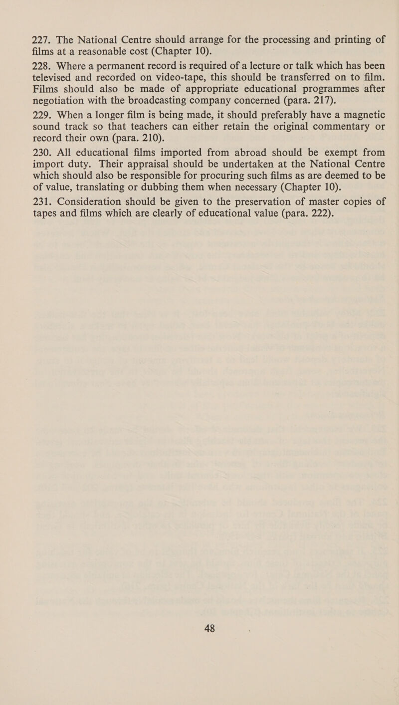 227. The National Centre should arrange for the processing and printing of films at a reasonable cost (Chapter 10). 228. Where a permanent record is required of a lecture or talk which has been televised and recorded on video-tape, this should be transferred on to film. Films should also be made of appropriate educational programmes after negotiation with the broadcasting company concerned (para. 217). 229. When a longer film is being made, it should preferably have a magnetic sound track so that teachers can either retain the original commentary or record their own (para. 210). 230. All educational films imported from abroad should be exempt from import duty. Their appraisal should be undertaken at the National Centre which should also be responsible for procuring such films as are deemed to be of value, translating or dubbing them when necessary (Chapter 10). 231. Consideration should be given to the preservation of master copies of tapes and films which are clearly of educational value (para. 222).