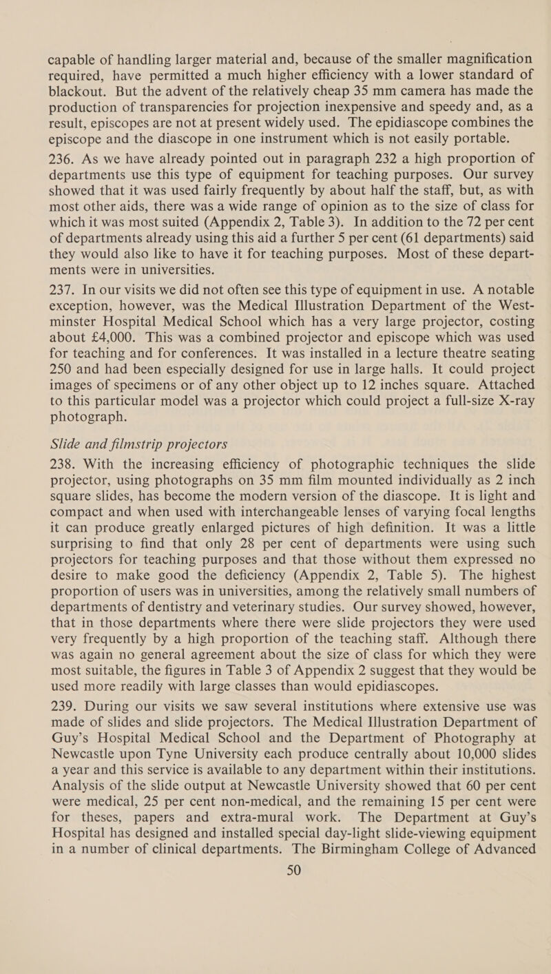 capable of handling larger material and, because of the smaller magnification required, have permitted a much higher efficiency with a lower standard of blackout. But the advent of the relatively cheap 35 mm camera has made the production of transparencies for projection inexpensive and speedy and, as a result, episcopes are not at present widely used. The epidiascope combines the episcope and the diascope in one instrument which is not easily portable. 236. As we have already pointed out in paragraph 232 a high proportion of departments use this type of equipment for teaching purposes. Our survey showed that it was used fairly frequently by about half the staff, but, as with most other aids, there was a wide range of opinion as to the size of class for which it was most suited (Appendix 2, Table 3). In addition to the 72 per cent of departments already using this aid a further 5 per cent (61 departments) said they would also like to have it for teaching purposes. Most of these depart- ments were in universities. 237. In our visits we did not often see this type of equipment in use. A notable exception, however, was the Medical Illustration Department of the West- minster Hospital Medical School which has a very large projector, costing about £4,000. This was a combined projector and episcope which was used for teaching and for conferences. It was installed in a lecture theatre seating 250 and had been especially designed for use in large halls. It could project images of specimens or of any other object up to 12 inches square. Attached to this particular model was a projector which could project a full-size X-ray photograph. Slide and filmstrip projectors 238. With the increasing efficiency of photographic techniques the slide projector, using photographs on 35 mm film mounted individually as 2 inch square slides, has become the modern version of the diascope. It is light and compact and when used with interchangeable lenses of varying focal lengths it can produce greatly enlarged pictures of high definition. It was a little surprising to find that only 28 per cent of departments were using such projectors for teaching purposes and that those without them expressed no desire to make good the deficiency (Appendix 2, Table 5). The highest proportion of users was in universities, among the relatively small numbers of departments of dentistry and veterinary studies. Our survey showed, however, that in those departments where there were slide projectors they were used very frequently by a high proportion of the teaching staff. Although there was again no general agreement about the size of class for which they were most suitable, the figures in Table 3 of Appendix 2 suggest that they would be used more readily with large classes than would epidiascopes. 239. During our visits we saw several institutions where extensive use was made of slides and slide projectors. The Medical Illustration Department of Guy’s Hospital Medical School and the Department of Photography at Newcastle upon Tyne University each produce centrally about 10,000 slides a year and this service is available to any department within their institutions. Analysis of the slide output at Newcastle University showed that 60 per cent were medical, 25 per cent non-medical, and the remaining 15 per cent were for theses, papers and extra-mural work. The Department at Guy’s Hospital has designed and installed special day-light slide-viewing equipment in a number of clinical departments. The Birmingham College of Advanced