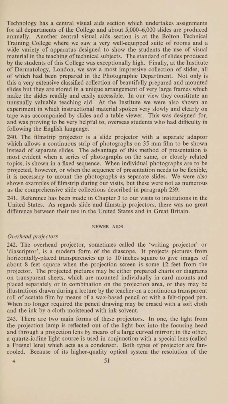Technology has a central visual aids section which undertakes assignments for all departments of the College and about 5,000—6,000 slides are produced annually. Another central visual aids section is at the Bolton Technical Training College where we saw a very well-equipped suite of rooms and a wide variety of apparatus designed to show the students the use of visual material in the teaching of technical subjects. The standard of slides produced by the students of this College was exceptionally high. Finally, at the Institute of Dermatology, London, we saw a most impressive collection of slides, all of which had been prepared in the Photographic Department. Not only is this a very extensive classified collection of beautifully prepared and mounted slides but they are stored in a unique arrangement of very large frames which make the slides readily and easily accessible. In our view they constitute an unusually valuable teaching aid. At the Institute we were also shown an experiment in which instructional material spoken very slowly and clearly on tape was accompanied by slides and a table viewer. This was designed for, and was proving to be very helpful to, overseas students who had difficulty in following the English language. 240. The filmstrip projector is a slide projector with a separate adaptor which allows a continuous strip of photographs on 35 mm film to be shown instead of separate slides. The advantage of this method of presentation is most evident when a series of photographs on the same, or closely related topics, is shown in a fixed sequence. When individual photographs are to be projected, however, or when the sequence of presentation needs to be flexible, it is necessary to mount the photographs as separate slides. We were also shown examples of filmstrip during our visits, but these were not as numerous as the comprehensive slide collections described in paragraph 239. 241. Reference has been made in Chapter 3 to our visits to institutions in the United States. As regards slide and filmstrip projectors, there was no great difference between their use in the United States and in Great Britain. NEWER AIDS Overhead projectors 242. The overhead projector, sometimes called the ‘writing projector’ or ‘diascriptor’, is a modern form of the diascope. It projects pictures from horizontally-placed transparencies up to 10 inches square to give images of about 8 feet square when the projection screen is some 12 feet from the projector. The projected pictures may be either prepared charts or diagrams on transparent sheets, which are mounted individually in card mounts and placed separately or in combination on the projection area, or they may be illustrations drawn during a lecture by the teacher on a continuous transparent roll of acetate film by means of a wax-based pencil or with a felt-tipped pen. When no longer required the pencil drawing may be erased with a soft cloth and the ink by a cloth moistened with ink solvent. 243. There are two main forms of these projectors. In one, the light from the projection lamp is reflected out of the light box into the focusing head and through a projection lens by means of a large curved mirror; in the other, a quartz-iodine light source is used in conjunction with a special lens (called a Fresnel lens) which acts as a condenser. Both types of projector are fan- cooled. Because of its higher-quality optical system the resolution of the