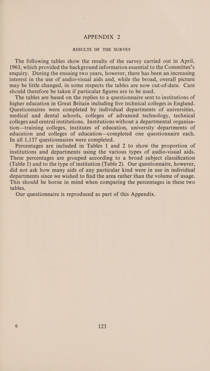 RESULTS OF THE SURVEY The following tables show the results of the survey carried out in April, 1963, which provided the background information essential to the Committee’s enquiry. During the ensuing two years, however, there has been an increasing interest in the use of audio-visual aids and, while the broad, overall picture may be little changed, in some respects the tables are now out-of-date. Care should therefore be taken if particular figures are to be used. The tables are based on the replies to a questionnaire sent to institutions of higher education in Great Britain including five technical colleges in England. Questionnaires were completed by individual departments of universities, medical and dental schools, colleges of advanced technology, technical colleges and central institutions. Institutions without a departmental organisa- tion—training colleges, institutes of education, university departments of education and colleges of education—completed one questionnaire each. In all 1,137 questionnaires were completed. Percentages are included in Tables 1 and 2 to show the proportion of institutions and departments using the various types of audio-visual aids. These percentages are grouped according to a broad subject classification (Table 1) and to the type of institution (Table 2). Our questionnaire, however, did not ask how many aids of any particular kind were in use in individual departments since we wished to find the area rather than the volume of usage. This should be borne in mind when comparing the percentages in these two tables. Our questionnaire is reproduced as part of this Appendix.