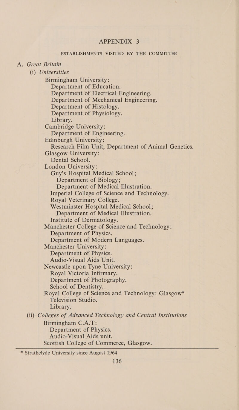 ESTABLISHMENTS VISITED BY THE COMMITTEE . Great Britain (i) Universities Birmingham University: Department of Education. Department of Electrical Engineering. Department of Mechanical Engineering. Department of Histology. Department of Physiology. Library. Cambridge University: Department of Engineering. Edinburgh University: Research Film Unit, Department of Animal Genetics. Glasgow University: Dental School. London University: Guy’s Hospital Medical School; Department of Biology; Department of Medical Illustration. Imperial College of Science and Technology. Royal Veterinary College. Westminster Hospital Medical School; Department of Medical Illustration. Institute of Dermatology. Manchester College of Science and Technology: Department of Physics. Department of Modern Languages. Manchester University: Department of Physics. Audio-Visual Aids Unit. Newcastle upon Tyne University: Royal Victoria Infirmary. Department of Photography. School of Dentistry. Royal College of Science and Technology: Glasgow* Television Studio. Library. (11) Colleges of Advanced Technology and Central Institutions Birmingham C.A.T: Department of Physics. Audio-Visual Aids unit. Scottish College of Commerce, Glasgow. * Strathclyde University since August 1964