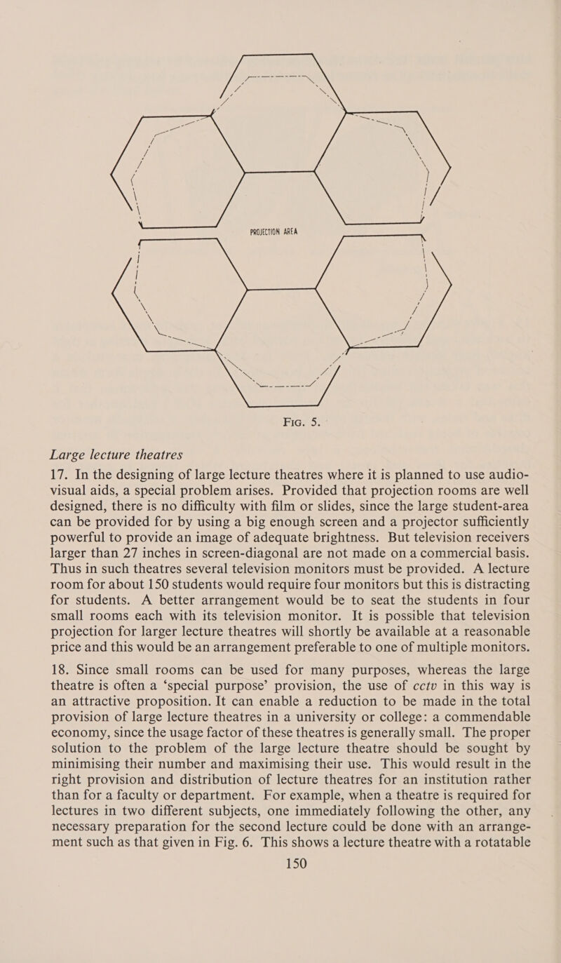   PROJECTION AREA Fic. 5. Large lecture theatres 17. In the designing of large lecture theatres where it is planned to use audio- visual aids, a special problem arises. Provided that projection rooms are well designed, there is no difficulty with film or slides, since the large student-area can be provided for by using a big enough screen and a projector sufficiently powerful to provide an image of adequate brightness. But television receivers larger than 27 inches in screen-diagonal are not made on a commercial basis. Thus in such theatres several television monitors must be provided. A lecture room for about 150 students would require four monitors but this is distracting for students. A better arrangement would be to seat the students in four small rooms each with its television monitor. It is possible that television projection for larger lecture theatres will shortly be available at a reasonable price and this would be an arrangement preferable to one of multiple monitors. 18. Since small rooms can be used for many purposes, whereas the large theatre is often a ‘special purpose’ provision, the use of cctv in this way is an attractive proposition. It can enable a reduction to be made in the total provision of large lecture theatres in a university or college: a commendable economy, since the usage factor of these theatres is generally small. The proper solution to the problem of the large lecture theatre should be sought by minimising their number and maximising their use. This would result in the right provision and distribution of lecture theatres for an institution rather than for a faculty or department. For example, when a theatre is required for lectures in two different subjects, one immediately following the other, any necessary preparation for the second lecture could be done with an arrange- ment such as that given in Fig. 6. This shows a lecture theatre with a rotatable