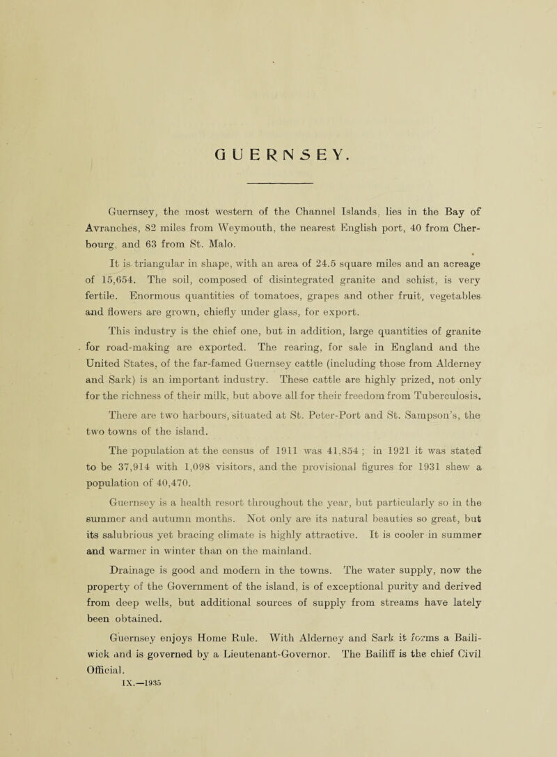 GUERNSEY. Guernsey, the most western of the Channel Islands, lies in the Bay of Avranches, 82 miles from Weymouth, the nearest English port, 40 from Cher¬ bourg, and 63 from St. Malo. It is triangular in shape, with an area of 24.5 square miles and an acreage of 15,654. The soil, composed of disintegrated granite and schist, is very fertile. Enormous quantities of tomatoes, grapes and other fruit, vegetables and flowers are grown, chiefly under glass, for export. This industry is the chief one, but in addition, large quantities of granite for road-making are exported. The rearing, for sale in England and the United States, of the far-famed Guernsey cattle (including those from Alderney and Sark) is an important industry. These cattle are highly prized, not only for the richness of their milk, but above all for their freedom from Tuberculosis. There are two harbours, situated at St. Peter-Port and St. Sampson’s, the two towns of the island. The population at the census of 1911 was 41,854 ; in 1921 it was stated to be 37,914 with 1,098 visitors, and the provisional figures for 1931 shew a population of 40,470. Guernsey is a health resort throughout the year, but particularly so in the summer and autumn months. Not only are its natural beauties so great, but its salubrious yet bracing climate is highly attractive. It is cooler in summer and warmer in winter than on the mainland. Drainage is good and modern in the towns. The water supply, now the property of the Government of the island, is of exceptional purity and derived from deep wells, but additional sources of supply from streams have lately been obtained. Guernsey enjoys Home Rule. With Alderney and Sark it forms a Baili¬ wick and is governed by a Lieutenant-Governor. The Bailiff is the chief Civil Official. IX.—1935