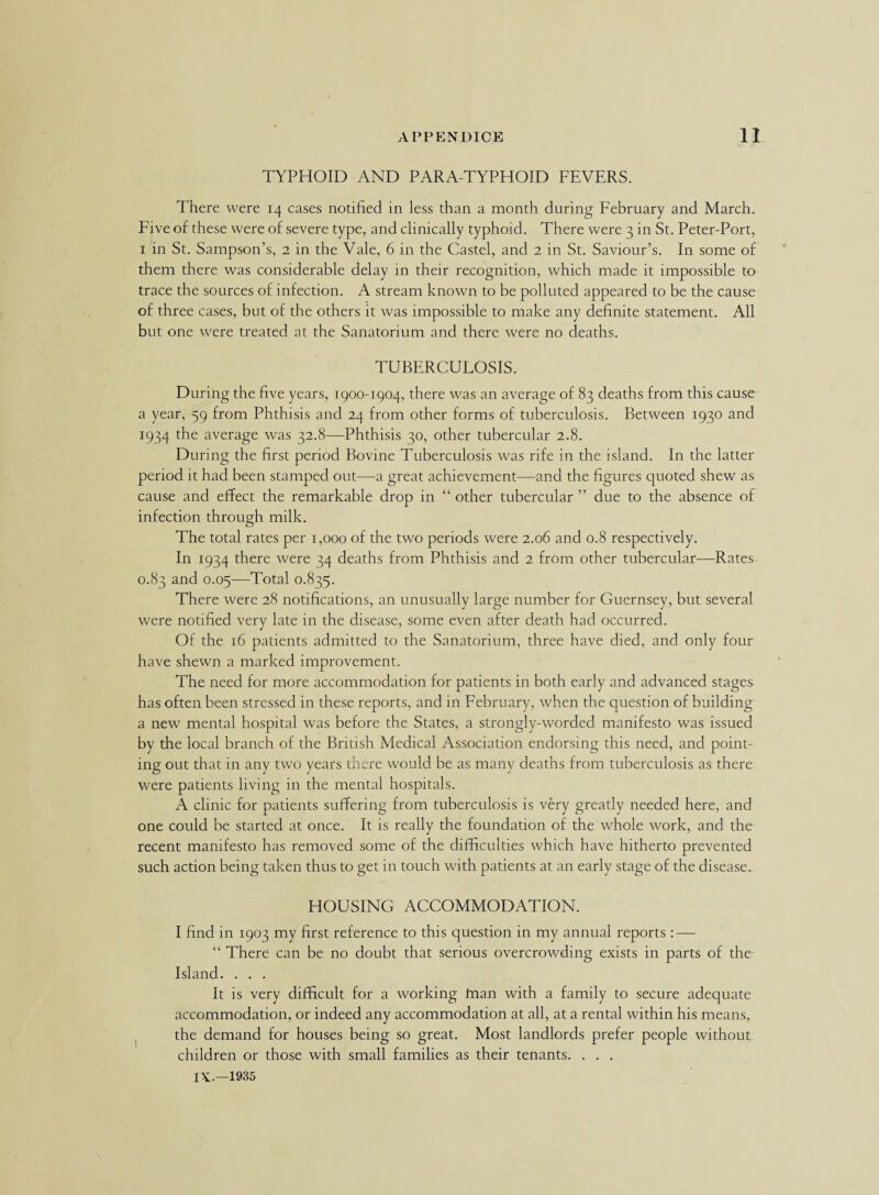 TYPHOID AND PARA-TYPHOID FEVERS. There were 14 cases notified in less than a month during February and March. Five of these were of severe type, and clinically typhoid. There were 3 in St. Peter-Port, 1 in St. Sampson’s, 2 in the Vale, 6 in the Castel, and 2 in St. Saviour’s. In some of them there was considerable delay in their recognition, which made it impossible to trace the sources of infection. A stream known to be polluted appeared to be the cause of three cases, but of the others it was impossible to make any definite statement. All but one were treated at the Sanatorium and there were no deaths. TUBERCULOSIS. During the five years, 1900-1904, there was an average of 83 deaths from this cause a year, 59 from Phthisis and 24 from other forms of tuberculosis. Between 1930 and 1934 the average was 32.8—Phthisis 30, other tubercular 2.8. During the first period Bovine Tuberculosis was rife in the island. In the latter period it had been stamped out—a great achievement—and the figures quoted shew as cause and effect the remarkable drop in “ other tubercular ” due to the absence of infection through milk. The total rates per 1,000 of the two periods were 2.06 and 0.8 respectively. In 1934 there were 34 deaths from Phthisis and 2 from other tubercular—Rates 0.83 and 0.05—Total 0.835. There were 28 notifications, an unusually large number for Guernsey, but several were notified very late in the disease, some even after death had occurred. Of the 16 patients admitted to the Sanatorium, three have died, and only four have shewn a marked improvement. The need for more accommodation for patients in both early and advanced stages has often been stressed in these reports, and in February, when the question of building a new mental hospital was before the States, a strongly-worded manifesto was issued by the local branch of the British Medical Association endorsing this need, and point¬ ing out that in any two years there would be as many deaths from tuberculosis as there were patients living in the mental hospitals. A clinic for patients suffering from tuberculosis is very greatly needed here, and one could be started at once. It is really the foundation of the whole work, and the recent manifesto has removed some of the difficulties which have hitherto prevented such action being taken thus to get in touch with patients at an early stage of the disease. HOUSING ACCOMMODATION. I find in 1903 my first reference to this question in my annual reports: — “ There can be no doubt that serious overcrowding exists in parts of the Island. . . . It is very difficult for a working tnan with a family to secure adequate accommodation, or indeed any accommodation at all, at a rental within his means, the demand for houses being so great. Most landlords prefer people without children or those with small families as their tenants. . . .