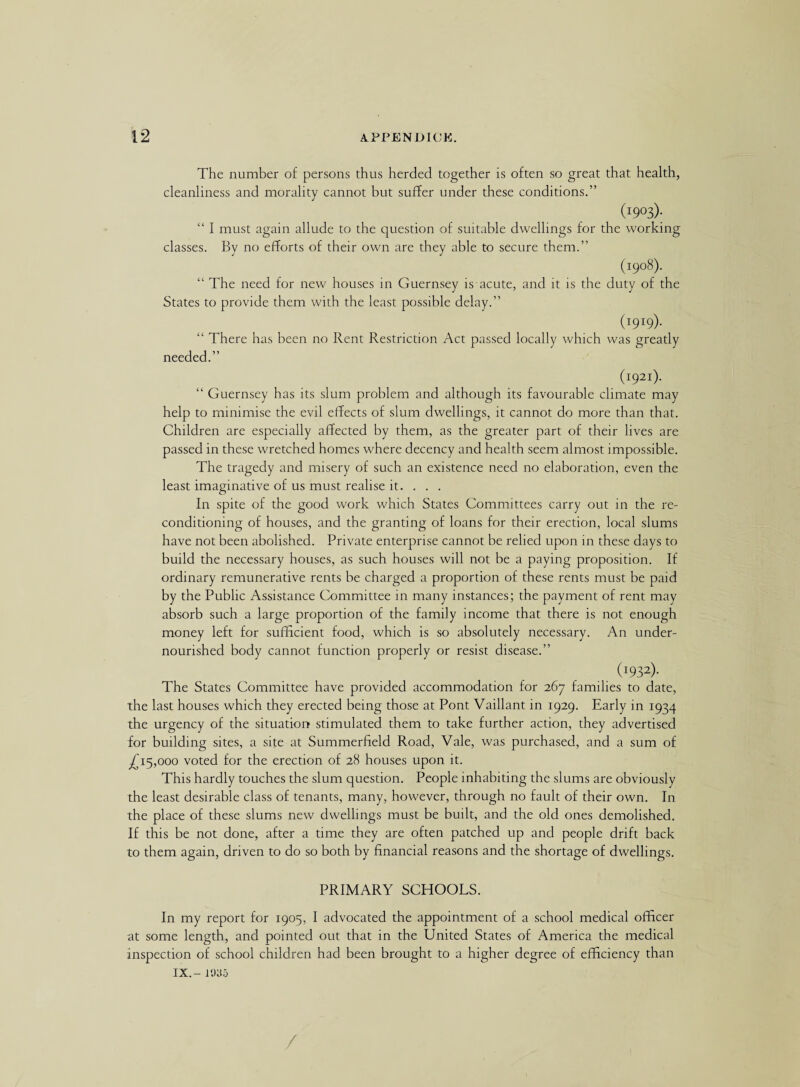 The number of persons thus herded together is often so great that health, cleanliness and morality cannot but suffer under these conditions.” (I9°3); “ I must again allude to the question of suitable dwellings for the working classes. By no efforts of their own are they able to secure them.” (1908). “ The need for new houses in Guernsey is acute, and it is the duty of the States to provide them with the least possible delay.” (I9I9). “ There has been no Rent Restriction Act passed locally which was greatly needed.” (hp21). “ Guernsey has its slum problem and although its favourable climate may help to minimise the evil effects of slum dwellings, it cannot do more than that. Children are especially affected by them, as the greater part of their lives are passed in these wretched homes where decency and health seem almost impossible. The tragedy and misery of such an existence need no elaboration, even the least imaginative of us must realise it. . . . In spite of the good work which States Committees carry out in the re¬ conditioning of houses, and the granting of loans for their erection, local slums have not been abolished. Private enterprise cannot be relied upon in these days to build the necessary houses, as such houses will not be a paying proposition. If ordinary remunerative rents be charged a proportion of these rents must be paid by the Public Assistance Committee in many instances; the payment of rent may absorb such a large proportion of the family income that there is not enough money left for sufficient food, which is so absolutely necessary. An under¬ nourished body cannot function properly or resist disease.” (I932)- The States Committee have provided accommodation for 267 families to date, the last houses which they erected being those at Pont Vaillant in 1929. Early in 1934 the urgency of the situation stimulated them to take further action, they advertised for building sites, a site at Summerfield Road, Vale, was purchased, and a sum of ^15,000 voted for the erection of 28 houses upon it. This hardly touches the slum question. People inhabiting the slums are obviously the least desirable class of tenants, many, however, through no fault of their own. In the place of these slums new dwellings must be built, and the old ones demolished. If this be not done, after a time they are often patched up and people drift back to them again, driven to do so both by financial reasons and the shortage of dwellings. PRIMARY SCHOOLS. In my report for 1905, I advocated the appointment of a school medical officer at some length, and pointed out that in the United States of America the medical inspection of school children had been brought to a higher degree of efficiency than IX.- 1935 /