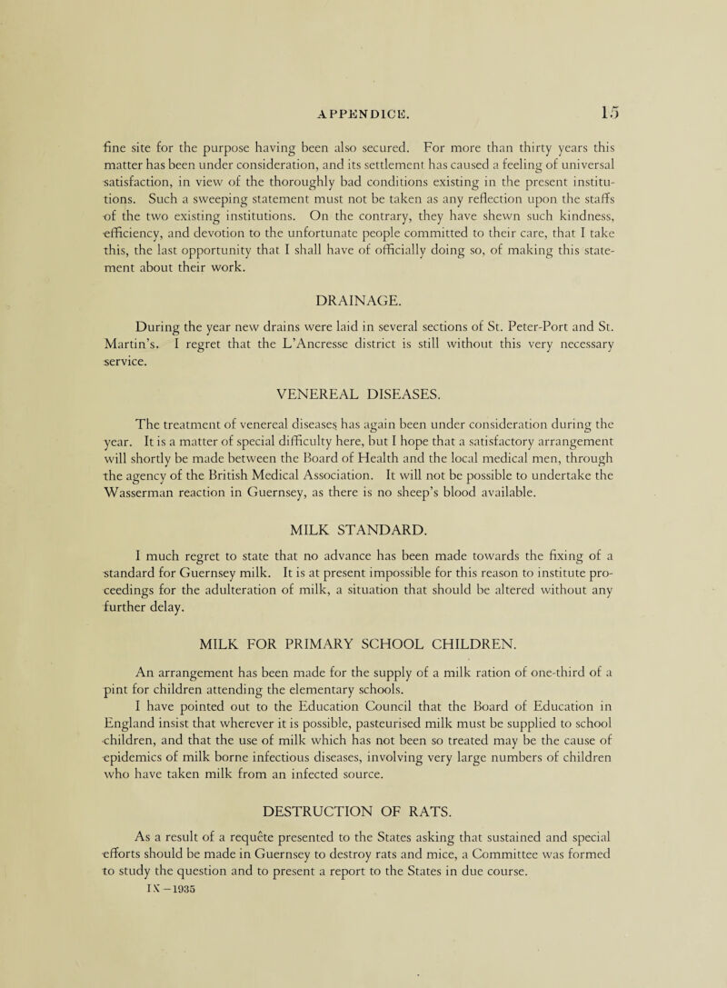 fine site for the purpose having been also secured. For more than thirty years this matter has been under consideration, and its settlement has caused a feeling of universal satisfaction, in view of the thoroughly bad conditions existing in the present institu¬ tions. Such a sweeping statement must not be taken as any reflection upon the staffs of the two existing institutions. On the contrary, they have shewn such kindness, ■efficiency, and devotion to the unfortunate people committed to their care, that I take this, the last opportunity that I shall have of officially doing so, of making this state¬ ment about their work. DRAINAGE. During the year new drains were laid in several sections of St. Peter-Port and St. Martin’s. I regret that the L’Ancresse district is still without this very necessary service. VENEREAL DISEASES. The treatment of venereal diseases has again been under consideration during the year. It is a matter of special difficulty here, but I hope that a satisfactory arrangement will shortly be made between the Board of Health and the local medical men, through the agency of the British Medical Association. It will not be possible to undertake the Wasserman reaction in Guernsey, as there is no sheep’s blood available. MILK STANDARD. I much regret to state that no advance has been made towards the fixing of a standard for Guernsey milk. It is at present impossible for this reason to institute pro¬ ceedings for the adulteration of milk, a situation that should be altered without any further delay. MILK FOR PRIMARY SCHOOL CHILDREN. An arrangement has been made for the supply of a milk ration of one-third of a pint for children attending the elementary schools. I have pointed out to the Education Council that the Board of Education in England insist that wherever it is possible, pasteurised milk must be supplied to school •children, and that the use of milk which has not been so treated may be the cause of epidemics of milk borne infectious diseases, involving very large numbers of children who have taken milk from an infected source. DESTRUCTION OF RATS. As a result of a requete presented to the States asking that sustained and special -efforts should be made in Guernsey to destroy rats and mice, a Committee was formed to study the question and to present a report to the States in due course. IX' -1935