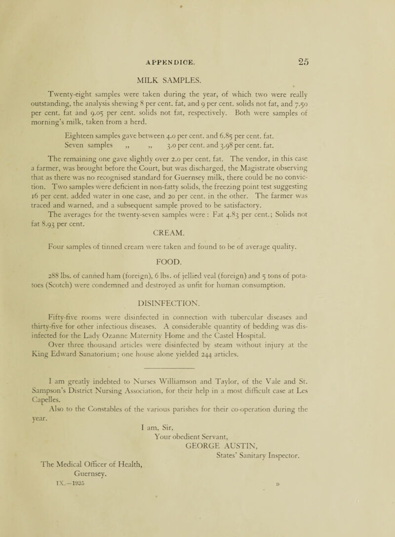 MILK SAMPLES. Twenty-eight samples were taken during the year, of which two were really outstanding, the analysis shewing 8 per cent, fat, and 9 per cent, solids not fat, and 7.50 per cent, fat and 9.05 per cent, solids not fat, respectively. Both were samples of morning’s milk, taken from a herd. Eighteen samples gave between 4.0 per cent, and 6.85 per cent. fat. Seven samples ,, „ 3.0 per cent, and 3.98 per cent. fat. The remaining one gave slightly over 2.0 per cent. fat. The vendor, in this case a farmer, was brought before the Court, but was discharged, the Magistrate observing that as there was no recognised standard for Guernsey milk, there could be no convic¬ tion. Two samples were deficient in non-fattv solids, the freezing point test suggesting 16 per cent, added water in one case, and 20 per cent, in the other. The farmer was traced and warned, and a subsequent sample proved to be satisfactory. The averages for the twenty-seven samples were : Fat 4.83 per cent.; Solids not fat 8.93 per cent. CREAM. Four samples of tinned cream were taken and found to be of average quality. FOOD. 288 lbs. of canned ham (foreign), 6 lbs. of jellied veal (foreign) and 5 tons of pota¬ toes (Scotch) were condemned and destroyed as unfit for human consumption. DISINFECTION. Fiftv-five rooms were disinfected in connection with tubercular diseases and j thirty-five for other infectious diseases. A considerable quantity of bedding was dis¬ infected for the Lady Ozanne Maternity Home and the Castel Hospital. Over three thousand articles were disinfected bv steam without injury at the King Edward Sanatorium; one house alone vielded 244 articles. I am greatly indebted to Nurses Williamson and Taylor, of the Vale and St. Sampson’s District Nursing Association, for their help in a most difficult case at Les Capelles. Also to the Constables of the various parishes for their co-operation during the Year. J I am. Sir, Your obedient Servant, GEORGE AUSTIN, States’ Sanitary Inspector. The Medical Officer of Health, Guernsey. TX.—1935 d