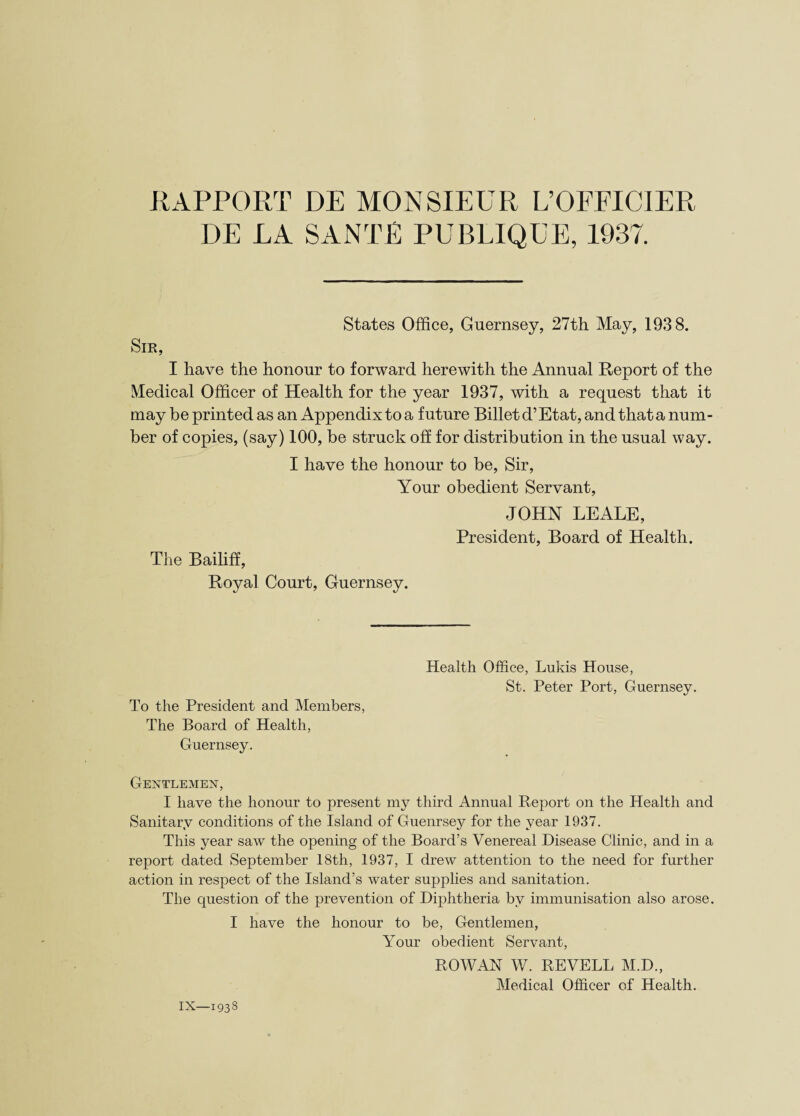 RAPPORT DE MONSIEUR L’OFPICIER DE EA SANTE PUBLIQUE, 1937. States Office, Guernsey, 27th May, 1938. Sir, I have the honour to forward herewith the Annual Report of the Medical Officer of Health for the year 1937, with a request that it may be printed as an Appendix to a future Billet d’Etat, and that a num¬ ber of copies, (say) 100, be struck off for distribution in the usual way. I have the honour to be, Sir, Your obedient Servant, JOHN LEALE, President, Board of Health. The Bailiff, Royal Court, Guernsey. To the President and Members, The Board of Health, Guernsey. Health Office, Lukis House, St. Peter Port, Guernsey. Gentlemen, I have the honour to present my third Annual Report on the Health and Sanitary conditions of the Island of Guernsey for the year 1937. This year saw the opening of the Board’s Venereal Disease Clinic, and in a report dated September 18th, 1937, I drew attention to the need for further action in respect of the Island’s water supplies and sanitation. The question of the prevention of Diphtheria by immunisation also arose. I have the honour to be, Gentlemen, Your obedient Servant, ROWAN W. REVELL M.D., Medical Officer of Health.