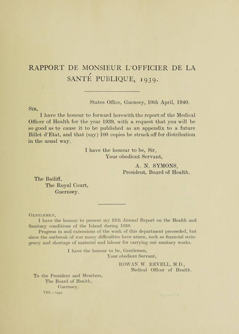 RAPPORT DE MONSIEUR L‘OFFICIER DE LA SANTE PUBLIQUE, 1939. States Office, Guensey, 10th April, 1940. Sir, I have the honour to forward herewith the report of the Medical Officer of Health for the year 1939, with a request that you will be so good as to cause it to be published as an appendix to a future Billet d’Etat, and that (say) 100 copies be struck off for distribution in the usual way. I have the honour to be, Sir, Your obedient Servant, The Bailiff, The Royal Court, Guernsey. A. N. SYMONS, President, Board of Health. Gentlemen, I have the honour to present my fifth Annual Report on the Health and Sanitary conditions of the Island during 1939. Progress in and extensions of the work of this department proceeded, but since the outbreak of war many difficulties have arisen, such as financial strin¬ gency and shortage of material and labour for carrying out sanitary works. I have the honour to be, Gentlemen, Your obedient Servant, ROWAN W. REVELL, M.D., Medical Officer of Health. To the President and Members, The Board of Health, Guernsey.
