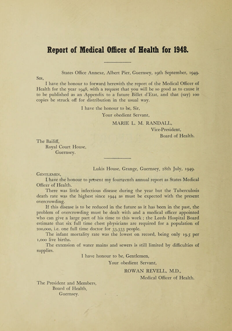 Report of Medical Officer of Health for 1948 States Office Annexe, Albert Pier, Guernsey, 19th September, 1949. Sir, I have the honour to forward herewith the report of the Medical Officer of Health for the year 1948, with a request that you will be so good as to cause it to be published as an Appendix to a future Billet d’Etat, and that (say) 100 copies be struck off for distribution in the usual way. I have the honour to be, Sir, Your obedient Servant, The Bailiff, Royal Court House, Guernsey. MARIE L. M. RANDALL, Vice-President, Board of Health. Lukis House, Grange, Guernsey, 28th July, 1949. Gentlemen, I have the honour to present my fourteenth annual report as States Medical Officer of Health. There was little infectious disease during the year but the Tuberculosis death rate was the highest since 1944 as must be expected with the present overcrowding. If this disease is to be reduced in the future as it has been in the past, the problem of overcrowding must he dealt with and a medical officer appointed who can give a large part of his time to this work ; the Leeds Hospital Board estimate that six full time chest physicians are required for a population of 200,000, i.e. one full time doctor for 33,333 people. The infant mortality rate was the lowest on record, being only 19.5 per 1,000 live births. The extension of water mains and sewers is still limited by difficulties of supplies. I have honour to be, Gentlemen, Your obedient Servant, ROWAN REVELL, M.D., Medical Officer of Health. The President and Members, Board of Health, Guernsey.