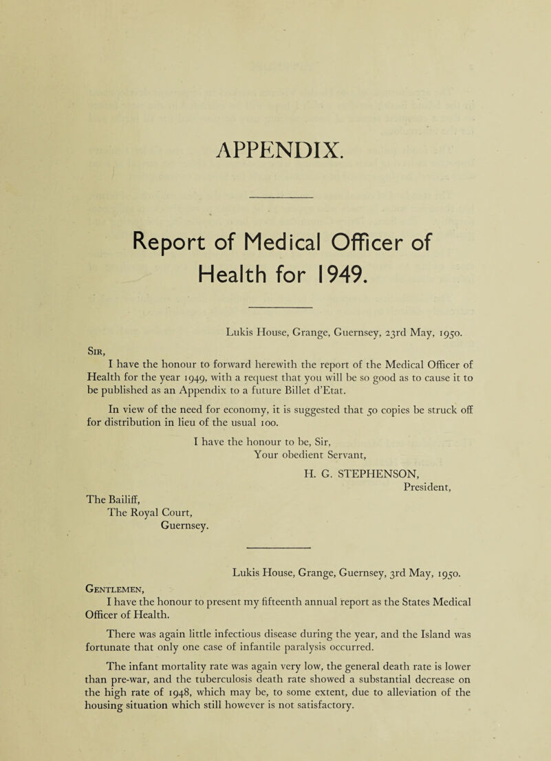 APPENDIX. Report of Medical Officer of Health for 1949. Lukis House, Grange, Guernsey, 23rd May, 1950. Sir, I have the honour to forward herewith the report of the Medical Officer of Health for the year 1949, with a request that you will be so good as to cause it to be published as an Appendix to a future Billet d’Etat. In view of the need for economy, it is suggested that 50 copies be struck off for distribution in lieu of the usual 100. I have the honour to be, Sir, Your obedient Servant, The Bailiff, The Royal Court, Guernsey. H. G. STEPHENSON, President, Lukis House, Grange, Guernsey, 3rd May, 1950. Gentlemen, I have the honour to present my fifteenth annual report as the States Medical Officer of Health. There was again little infectious disease during the year, and the Island was fortunate that only one case of infantile paralysis occurred. The infant mortality rate was again very low, the general death rate is lower than pre-war, and the tuberculosis death rate showed a substantial decrease on the high rate of 1948, which may be, to some extent, due to alleviation of the housing situation which still however is not satisfactory.
