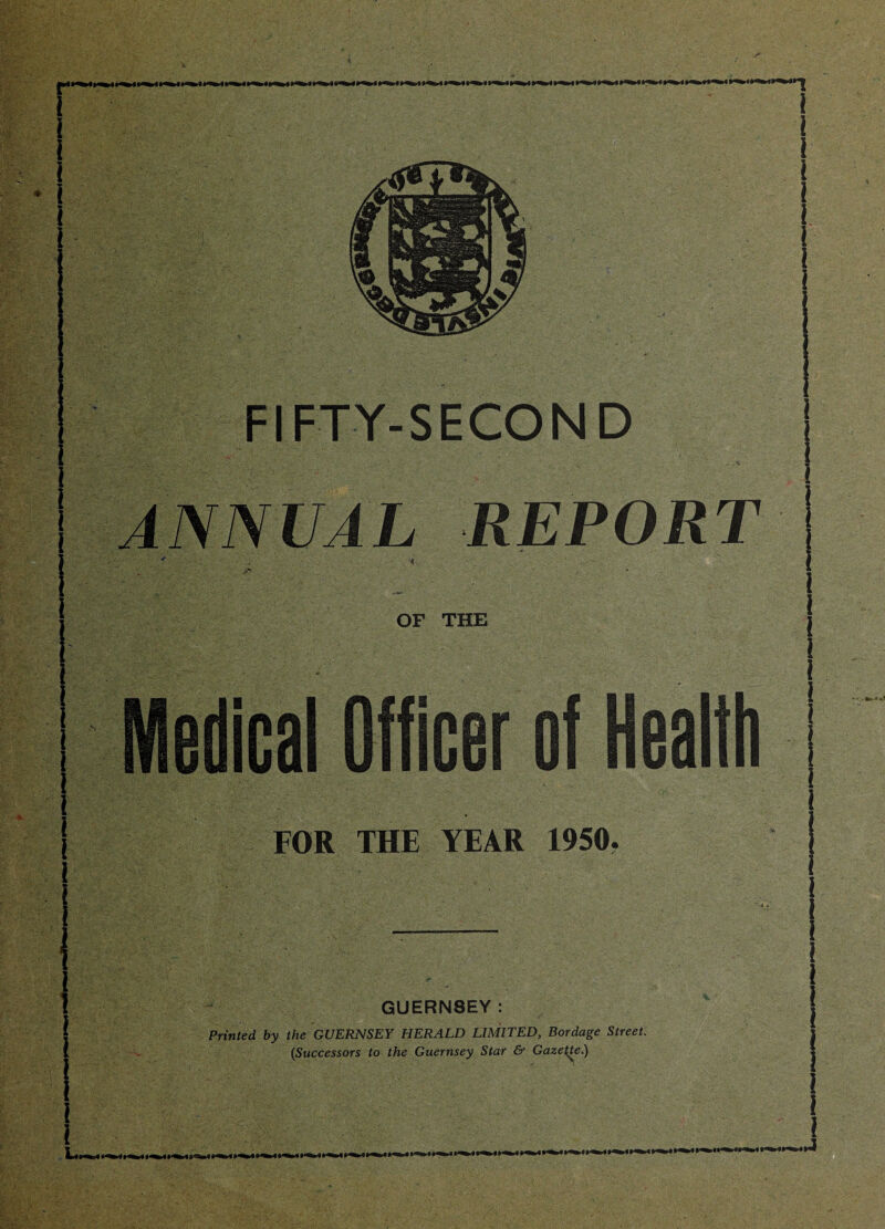 FIFTY-SECOND ANNUAL REPORT OF THE Medical Officer of Health FOR THE YEAR 1950. GUERN8EY: Printed by the GUERNSEY HERALD LIMITED, Bordage Street. (Successors to the Guernsey Star & Gazette.)