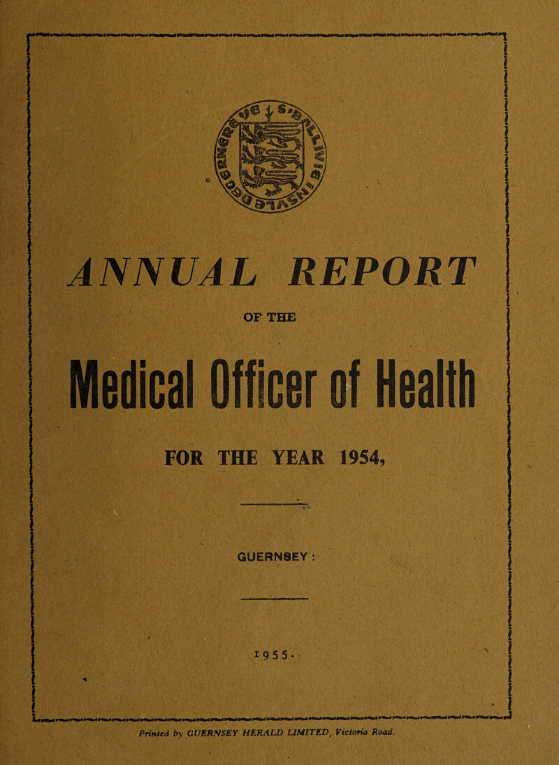 1 1 m ANNUAL REPORT OF THE f Health FOR THE YEAR 1954. GUERNSEY: 1955 Printed by GUERNSEY HERALD LIMITED, Victoria Road.