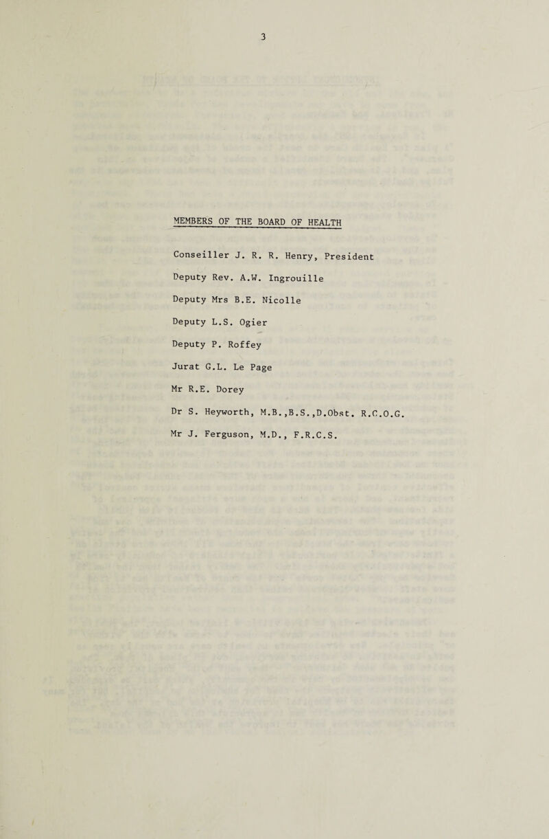 MEMBERS OF THE BOARD OF HEALTH Conseiller J. R. R. Henry, President Deputy Rev. A.W. Ingrouille Deputy Mrs B.E. Nicolle Deputy L.S. Ogier Deputy P. Roffey Jurat G.L. Le Page Mr R.E. Dorey Dr S. Heyworth, M.B.,B.S.,D.Obst. R.C.O.G. Mr J. Ferguson, M.D., F.R.C.S.