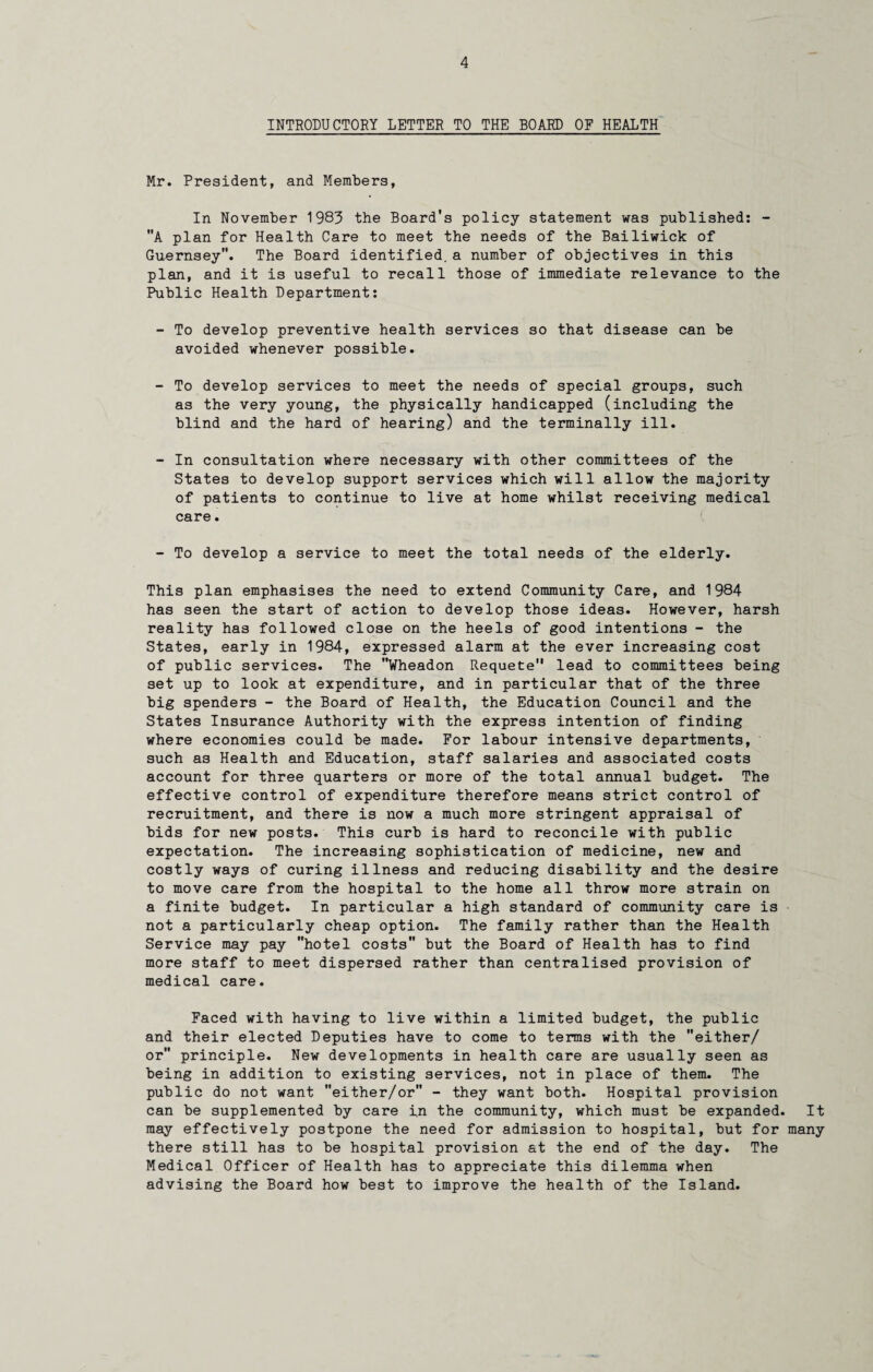 INTRODUCTORY LETTER TO THE BOARD OF HEALTH Mr. President, and Members, In November 1983 the Board's policy statement was published: - A plan for Health Care to meet the needs of the Bailiwick of Guernsey. The Board identified.a number of objectives in this plan, and it is useful to recall those of immediate relevance to the Public Health Department: - To develop preventive health services so that disease can be avoided whenever possible. - To develop services to meet the needs of special groups, such as the very young, the physically handicapped (including the blind and the hard of hearing) and the terminally ill. - In consultation where necessary with other committees of the States to develop support services which will allow the majority of patients to continue to live at home whilst receiving medical care. - To develop a service to meet the total needs of the elderly. This plan emphasises the need to extend Community Care, and 1984 has seen the start of action to develop those ideas. However, harsh reality has followed close on the heels of good intentions - the States, early in 1984, expressed alarm at the ever increasing cost of public services. The Wheadon Requete lead to committees being set up to look at expenditure, and in particular that of the three big spenders - the Board of Health, the Education Council and the States Insurance Authority with the express intention of finding where economies could be made. For labour intensive departments, such as Health and Education, staff salaries and associated costs account for three quarters or more of the total annual budget. The effective control of expenditure therefore means strict control of recruitment, and there is now a much more stringent appraisal of bids for new posts. This curb is hard to reconcile with public expectation. The increasing sophistication of medicine, new and costly ways of curing illness and reducing disability and the desire to move care from the hospital to the home all throw more strain on a finite budget. In particular a high standard of community care is not a particularly cheap option. The family rather than the Health Service may pay hotel costs but the Board of Health has to find more staff to meet dispersed rather than centralised provision of medical care. Faced with having to live within a limited budget, the public and their elected Deputies have to come to terms with the either/ or principle. New developments in health care are usually seen as being in addition to existing services, not in place of them. The public do not want either/or - they want both. Hospital provision can be supplemented by care in the community, which must be expanded. It may effectively postpone the need for admission to hospital, but for many there still has to be hospital provision at the end of the day. The Medical Officer of Health has to appreciate this dilemma when advising the Board how best to improve the health of the Island.