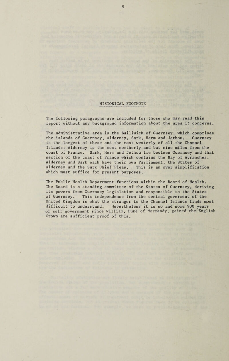 HISTORICAL FOOTNOTE The following paragraphs are included for those who may read this report without any background information about the area it concerns. The administrative area is the Bailiwick of Guernsey, which comprises the islands of Guernsey, Alderney, Sark, Herm and Jethou. Guernsey is the largest of these and the most westerly of all the Channel Islands: Alderney is the most northerly and but nine miles from the coast of France. Sark, Herm and Jethou lie bewteen Guernsey and that section of the coast of France which contains the Bay of Avranches. Alderney and Sark each have their own Parliament, the States of Alderney and the Sark Chief Pleas. This is an over simplification which must suffice for present purposes. The Public Health Department functions within the Board of Health. The Board is a standing committee of the States of Guernsey, deriving its powers from Guernsey legislation and responsible to the States of Guernsey. This independence from the central goverment of the United Kingdom is what the stranger to the Channel Islands finds most difficult to understand. Nevertheless it is so and some 900 years of self government since William, Duke of Normandy, gained the English Crown are sufficient proof of this.