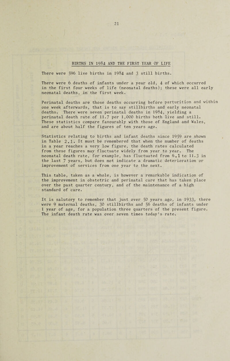 BIRTHS IN 1984 AND THE FIRST YEAR OF LIFE There were 596 live births in 1984 and 3 still births. There were 6 deaths of infants under a year old, 4 of which occurred in the first four weeks of life (neonatal deaths); these were all early neonatal deaths, in the first week. Perinatal deaths are those deaths occurring before parturition and within one week afterwards, that is to say stillbirths and early neonatal deaths. There were seven perinatal deaths in 1984, yielding a perinatal death rate of 11.7 per 1,000 births both live and still. These statistics compare favourably with those of England and Wales, and are about half the figures of ten years ago. Statistics relating to births and infant deaths since 1959 are shown in Table 2.1. It must be remembered that when the number of deaths in a year reaches a very low figure, the death rates calculated from these figures may fluctuate widely from year to year. The neonatal death rate, for example, has fluctuated from 6.1 to 11.3 in the last 7 years, but does not indicate a dramatic deterioration or improvement of services from one year to the next. This table, taken as a whole, is however a remarkable indication of the improvement in obstetric and perinatal care that has taken place over the past quarter century, and of the maintenance of a high standard of care. It is salutory to remember that just over 50 years ago, in 1933, there were 9 maternal deaths, 30 stillbirths and 56 deaths of infants under 1 year of age, for a population three quarters of the present figure. The infant death rate was over seven times today's rate.