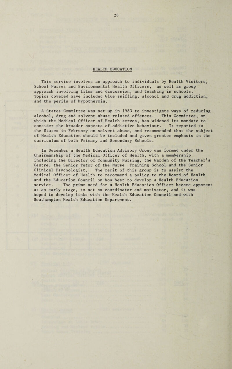 HEALTH EDUCATION This service involves an approach to individuals by Health Visitors, School Nurses and Environmental Health Officers, as well as group approach involving films and discussion, and teaching in schools. Topics covered have included Glue sniffing, alcohol and drug addiction, and the perils of hypothermia. A States Committee was set up in 1983 to investigate ways of reducing alcohol, drug and solvent abuse related offences. This Committee, on which the Medical Officer of Health serves, has widened its mandate to consider the broader aspects of addictive behaviour. It reported to the States in February on solvent abuse, and recommended that the subject of Health Education should be included and given greater emphasis in the curriculum of both Primary and Secondary Schools. In December a Health Education Advisory Group was formed under the Chairmanship of the Medical Officer of Health, with a membership including the Director of Community Nursing, the Warden of the Teacher's Centre, the Senior Tutor of the Nurse Training School and the Senior Clinical Psychologist. The remit of this group is to assist the Medical Officer of Health to recommend a policy to the Board of Health and the Education Council on how best to develop a Health Education service. The prime need for a Health Education Officer became apparent at an early stage, to act as coordinator and motivator, and it was hoped to develop links with the Health Education Council and with Southampton Health Education Department.