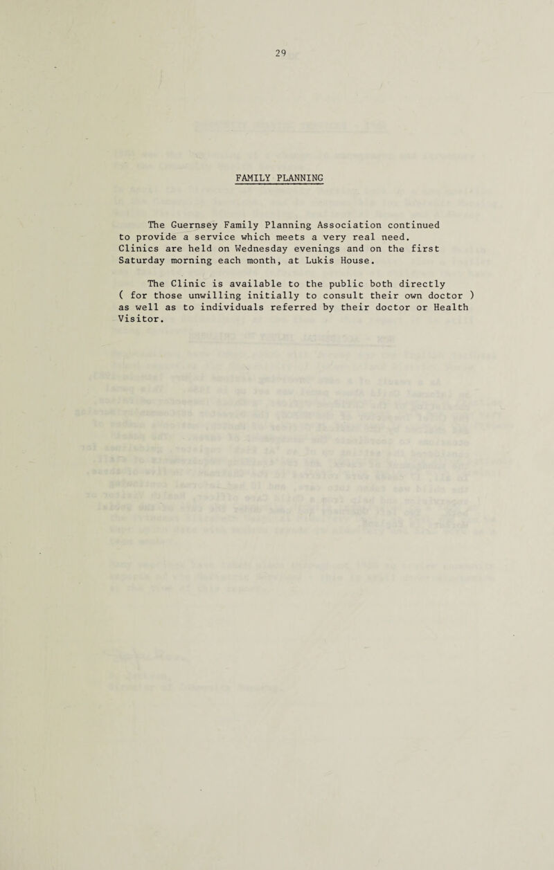 FAMILY PLANNING The Guernsey Family Planning Association continued to provide a service which meets a very real need. Clinics are held on Wednesday evenings and on the first Saturday morning each month, at Lukis House. The Clinic is available to the public both directly ( for those unwilling initially to consult their own doctor ) as well as to individuals referred by their doctor or Health Visitor.