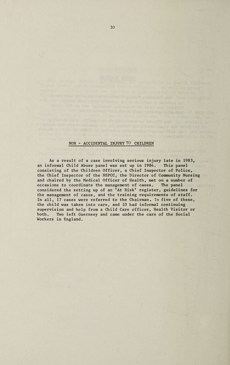 NON - ACCIDENTAL INJURY TO CHILDREN As a result of a case involving serious injury late in 1983, an informal Child Abuse panel was set up in 1984. This panel consisting of the Children Officer, a Chief Inspector of Police, the Chief Inspector of the NSPCC, the Director of Community Nursing and chaired by the Medical Officer of Health, met on a number of occasions to coordinate the management of cases. The panel considered the setting up of an 'At Risk' register, guidelines for the management of cases, and the training requirements of staff. In all, 17 cases were referred to the Chairman. In five of these, the child was taken into care, and 10 had informal continuing supervision and help from a Child Care officer, Health Visitor or both. Two left Guernsey and came under the care of the Social Workers in England.