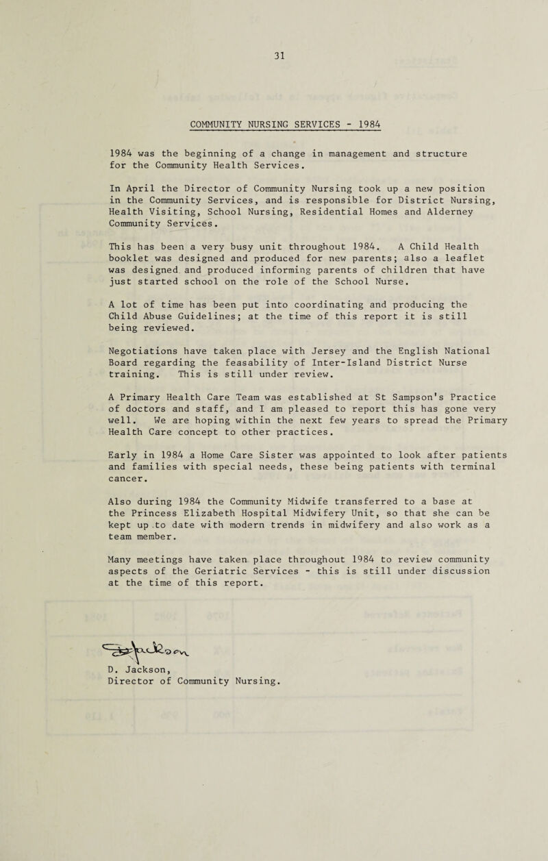 COMMUNITY NURSING SERVICES - 1984 1984 was the beginning of a change in management and structure for the Community Health Services. In April the Director of Community Nursing took up a new position in the Community Services, and is responsible for District Nursing, Health Visiting, School Nursing, Residential Homes and Alderney Community Services. This has been a very busy unit throughout 1984. A Child Health booklet was designed and produced for new parents; also a leaflet was designed, and produced informing parents of children that have just started school on the role of the School Nurse. A lot of time has been put into coordinating and producing the Child Abuse Guidelines; at the time of this report it is still being reviewed. Negotiations have taken place with Jersey and the English National Board regarding the feasability of Inter-Island District Nurse training. This is still under review. A Primary Health Care Team was established at St Sampson's Practice of doctors and staff, and I am pleased to report this has gone very well. We are hoping within the next few years to spread the Primary Health Care concept to other practices. Early in 1984 a Home Care Sister was appointed to look after patients and families with special needs, these being patients with terminal cancer Also during 1984 the Community Midwife transferred to a base at the Princess Elizabeth Hospital Midwifery Unit, so that she can be kept up .to date with modern trends in midwifery and also work as a team member. Many meetings have taken place throughout 1984 to review community aspects of the Geriatric Services - this is still under discussion at the time of this report. D. Jackson, Director of Community Nursing