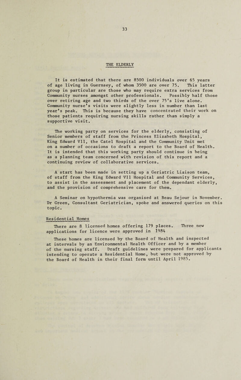 THE ELDERLY It is estimated that there are 8500 individuals over 65 years of age living in Guernsey, of whom 3500 are over 75. This latter group in particular are those who may require extra services from Community nurses amongst other professionals. Possibly half those over retiring age and two thirds of the over 75's live alone. Community nurse's visits were slightly less in number than last year's peak. This is because they have concentrated their work on those patients requiring nursing skills rather than simply a supportive visit. The working party on services for the elderly, consisting of Senior members of staff from the Princess Elizabeth Hospital, King Edward VI1, the Catel Hospital and the Community Unit met on a number of occasions to draft a report to the Board of Health. It is intended that this working party should continue in being as a planning team concerned with revision of this report and a continuing review of collaborative services. A start has been made in setting up a Geriatric Liaison team, of staff from the King Edward VI1 Hospital and Community Services, to assist in the assessment and placement of the dependant elderly, and the provision of comprehensive care for them. A Seminar on hypothermia was organised at Beau Sejour in November. Dr Green, Consultant Geriatrician, spoke and answered queries on this topic. Residential Homes There are 8 licensed homes offering 179 places. Three new applications for licence were approved in 1984 These homes are licensed by the Board of Health and inspected at intervals by an Environmental Health Officer and by a member of the nursing staff. Draft guidelines were prepared for applicants intending to operate a Residential Home, but were not approved by the Board of Health in their final form until April 1985.