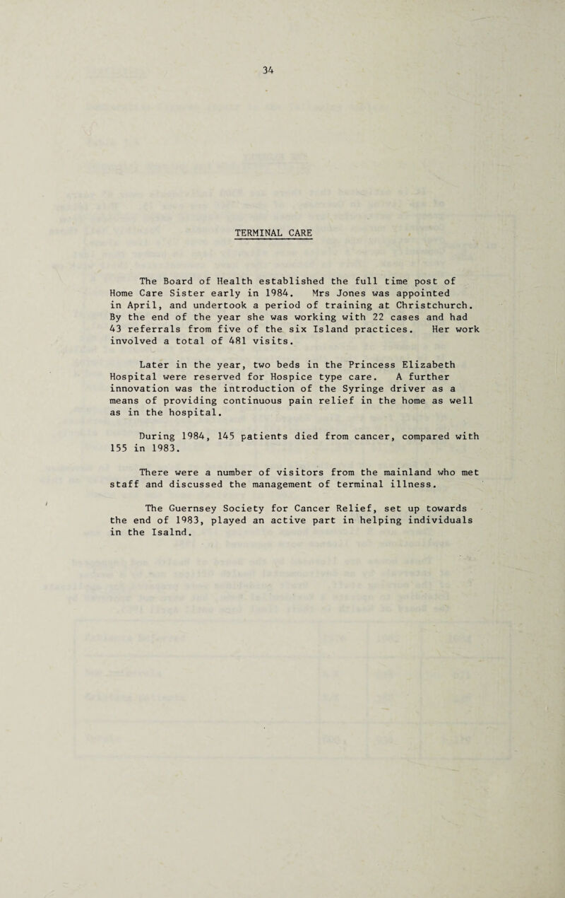 TERMINAL CARE The Board of Health established the full time post of Home Care Sister early in 1984. Mrs Jones was appointed in April, and undertook a period of training at Christchurch. By the end of the year she was working with 22 cases and had 43 referrals from five of the six Island practices. Her work involved a total of 481 visits. Later in the year, two beds in the Princess Elizabeth Hospital were reserved for Hospice type care. A further innovation was the introduction of the Syringe driver as a means of providing continuous pain relief in the home as well as in the hospital. During 1984, 145 patients died from cancer, compared with 155 in 1983. There were a number of visitors from the mainland who met staff and discussed the management of terminal illness. The Guernsey Society for Cancer Relief, set up towards the end of 1983, played an active part in helping individuals in the Isalnd.