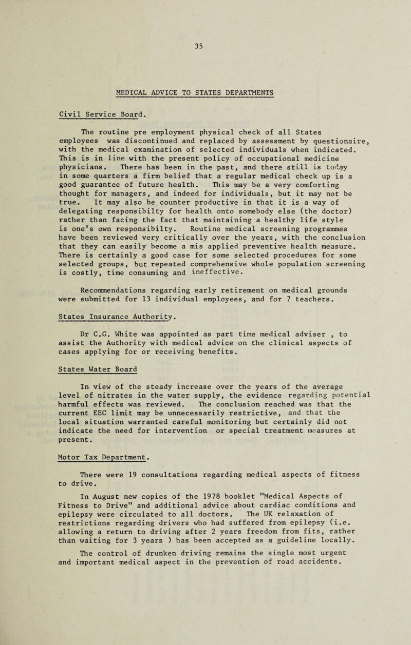 MEDICAL ADVICE TO STATES DEPARTMENTS Civil Service Board. The routine pre employment physical check of all States employees was discontinued and replaced by assessment by questionaire, with the medical examination of selected individuals when indicated. This is in line with the present policy of occupational medicine physicians. There has been in the past, and there still is today in some quarters a firm belief that a regular medical check up is a good guarantee of future health. This may be a very comforting thought for managers, and indeed for individuals, but it may not be true. It may also be counter productive in that it is a way of delegating responsibilty for health onto somebody else (the doctor) rather than facing the fact that maintaining a healthy life style is one's own responsibilty. Routine medical screening programmes have been reviewed very critically over the years, with the conclusion that they can easily become a mis applied preventive health measure. There is certainly a good case for some selected procedures for some selected groups, but repeated comprehensive whole population screening is costly, time consuming and ineffective. Recommendations regarding early retirement on medical grounds were submitted for 13 individual employees, and for 7 teachers. States Insurance Authority. Dr C.G. White was appointed as part time medical adviser , to assist the Authority with medical advice on the clinical aspects of cases applying for or receiving benefits. States Water Board In view of the steady increase over the years of the average level of nitrates in the water supply, the evidence regarding potential harmful effects was reviewed. The conclusion reached was that the current EEC limit may be unnecessarily restrictive, and that the local situation warranted careful monitoring but certainly did not indicate the need for intervention or special treatment measures at present. Motor Tax Department. There were 19 consultations regarding medical aspects of fitness to drive. In August new copies of the 1978 booklet Medical Aspects of Fitness to Drive and additional advice about cardiac conditions and epilepsy were circulated to all doctors. The UK relaxation of restrictions regarding drivers who had suffered from epilepsy (i.e. allowing a return to driving after 2 years freedom from fits, rather than waiting for 3 years ) has been accepted as a guideline locally. The control of drunken driving remains the single most urgent and important medical aspect in the prevention of road accidents.