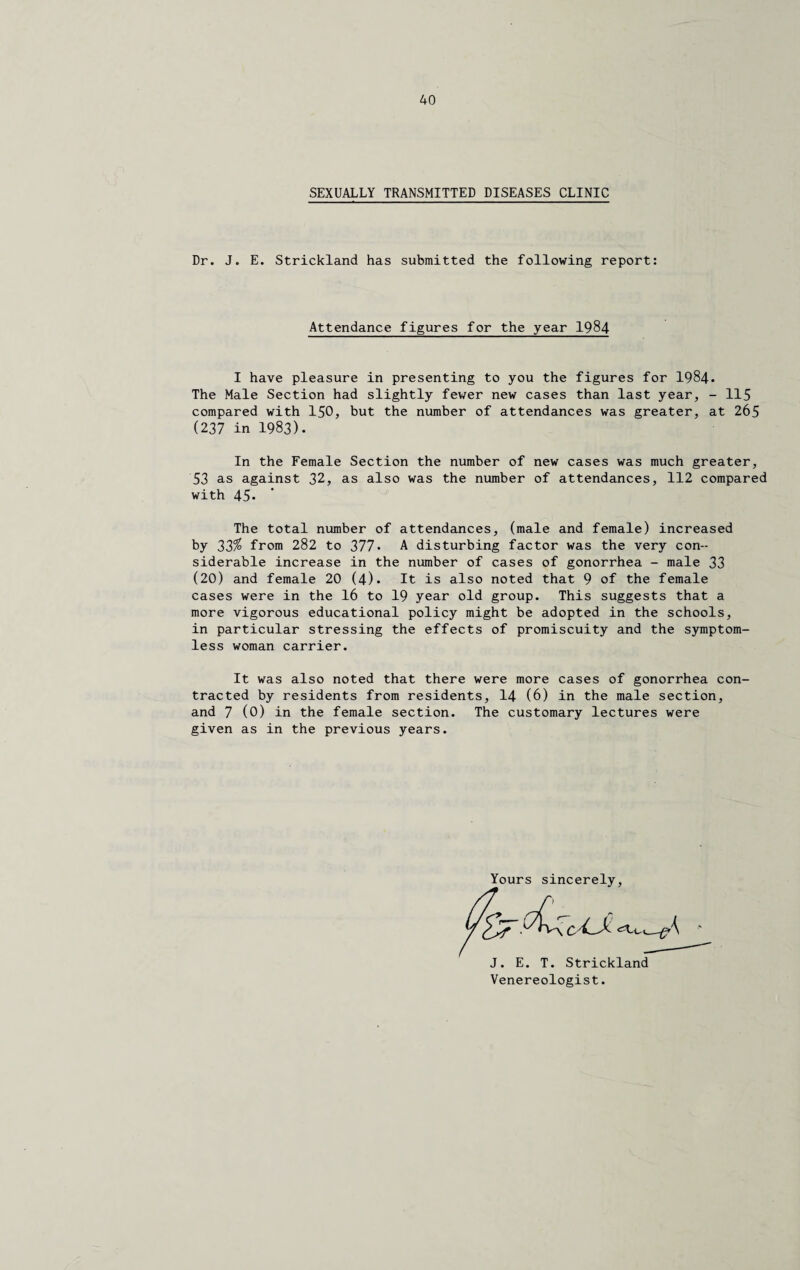 SEXUALLY TRANSMITTED DISEASES CLINIC Dr. J. E. Strickland has submitted the following report: Attendance figures for the year 1984 I have pleasure in presenting to you the figures for 1984* The Male Section had slightly fewer new cases than last year, - 115 compared with 150, but the number of attendances was greater, at 265 (237 in 1983). In the Female Section the number of new cases was much greater, 53 as against 32, as also was the number of attendances, 112 compared with 45- The total number of attendances, (male and female) increased by 32% from 282 to 377. A disturbing factor was the very con¬ siderable increase in the number of cases of gonorrhea - male 33 (20) and female 20 (4). It is also noted that 9 of the female cases were in the 16 to 19 year old group. This suggests that a more vigorous educational policy might be adopted in the schools, in particular stressing the effects of promiscuity and the symptom¬ less woman carrier. It was also noted that there were more cases of gonorrhea con¬ tracted by residents from residents, 14 (6) in the male section, and 7 (0) in the female section. The customary lectures were given as in the previous years. Yours sincerely, J. E. T. Strickland Venereologist.