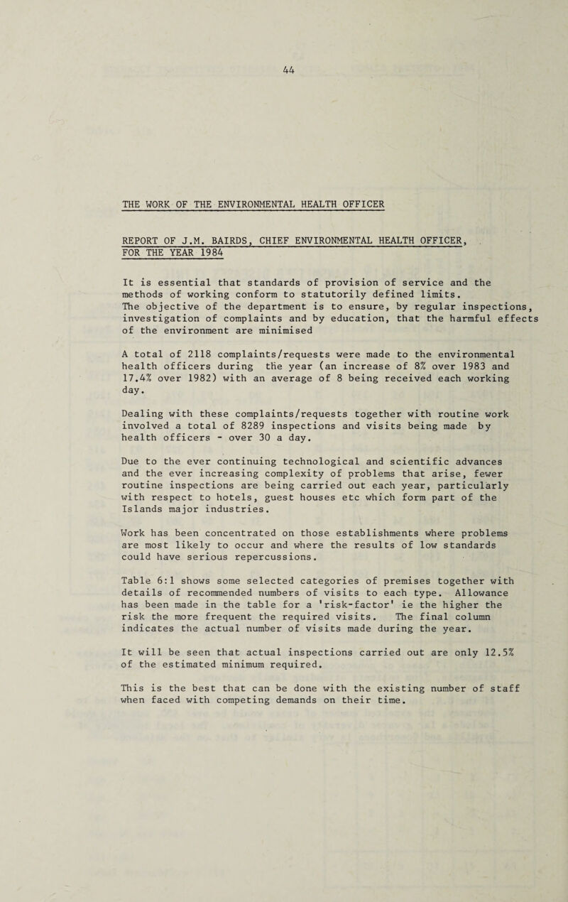 THE WORK OF THE ENVIRONMENTAL HEALTH OFFICER REPORT OF J.M. BAIRDS, CHIEF ENVIRONMENTAL HEALTH OFFICER, FOR THE YEAR 1984 It is essential that standards of provision of service and the methods of working conform to statutorily defined limits. The objective of the department is to ensure, by regular inspections, investigation of complaints and by education, that the harmful effects of the environment are minimised A total of 2118 complaints/requests were made to the environmental health officers during the year (an increase of 8% over 1983 and 17.4% over 1982) with an average of 8 being received each working day. Dealing with these complaints/requests together with routine work involved a total of 8289 inspections and visits being made by health officers - over 30 a day. Due to the ever continuing technological and scientific advances and the ever increasing complexity of problems that arise, fewer routine inspections are being carried out each year, particularly with respect to hotels, guest houses etc which form part of the Islands major industries. Work has been concentrated on those establishments where problems are most likely to occur and where the results of low standards could have serious repercussions. Table 6:1 shows some selected categories of premises together with details of recommended numbers of visits to each type. Allowance has been made in the table for a 'risk-factor' ie the higher the risk the more frequent the required visits. The final column indicates the actual number of visits made during the year. It will be seen that actual inspections carried out are only 12.5% of the estimated minimum required. This is the best that can be done with the existing number of staff when faced with competing demands on their time.