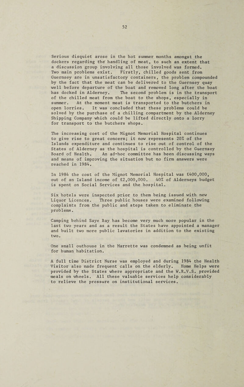 Serious disquiet arose in the hot summer months amongst the dockers regarding the' handling of meat, to such an extent that a discussion group involving all those involved was formed. Two main problems exist. Firstly, chilled goods sent from Guernsey are in unsatisfactory containers, the problem compounded by the fact that the meat can be delivered to the Guernsey quay well before departure of the boat and removed long after the boat has docked in Alderney. The second problem is in the transport of the chilled meat from the boat to the shops, especially in summer. At the moment meat is transported to the butchers in open lorries. It was concluded that these problems could be solved by the purchase of a chilling compartment by the Alderney Shipping Company which could be lifted directly onto a lorry for transport to the butchers shops. The increasing cost of the Mignot Memorial Hospital continues to give rise to great concern; it now represents 20% of the Islands expenditure and continues to rise out cf control of the States of Alderney as the hospital is controlled by the Guernsey Board of Health. An ad-hoc committee has been discussing ways and means of improving the situation but no firm answers were reached in 1984. In 1984 the cost of the Mignot Memorial Hospital was £400,000, out of an Island income of £2,000,000. 40% of Alderneys budget is spent on Social Services and the hospital. Six hotels were inspected prior to them being issued with new Liquor Licences. Three public houses were examined following complaints from the public and steps taken to eliminate the problems. Camping behind Saye Bay has become very much more popular in the last two years and as a result the States have appointed a manager and built two more public lavatories in addition to the existing two. One small outhouse in the Marrette was condemned as being unfit for human habitation. A full time District Nurse was employed and during 1984 the Health Visitor also made frequent calls on the elderly. Home Helps were provided by the States where appropriate and the W.R.V.S. provided meals on wheels. All these valuable services help considerably to relieve the pressure on institutional services.