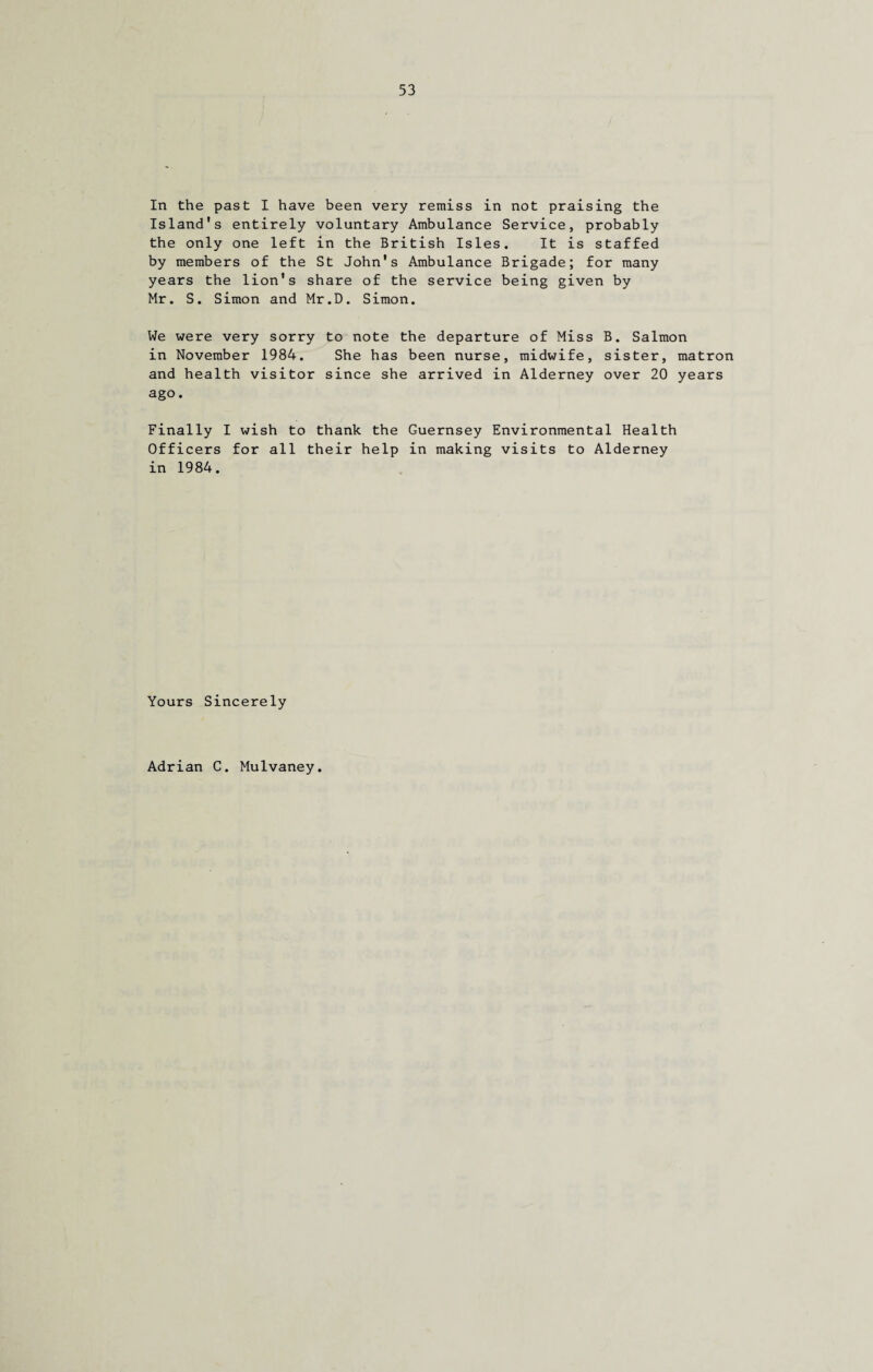 In the past I have been very remiss in not praising the Island's entirely voluntary Ambulance Service, probably the only one left in the British Isles. It is staffed by members of the St John's Ambulance Brigade; for many years the lion's share of the service being given by Mr. S. Simon and Mr.D. Simon. We were very sorry to note the departure of Miss B. Salmon in November 1984. She has been nurse, midwife, sister, matron and health visitor since she arrived in Alderney over 20 years ago. Finally I wish to thank the Guernsey Environmental Health Officers for all their help in making visits to Alderney in 1984. Yours Sincerely
