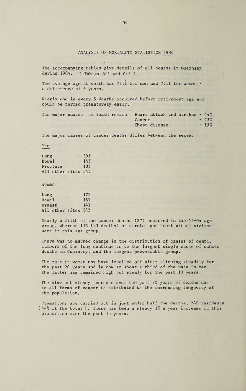 ANALYSIS OF MORTALITY STATISTICS 1984 The accompanying tables give details of all deaths in Guernsey during 1984. ( Tables 8:1 and 8:2 ). The average age at death was 71.1 for men and 77.1 for women - a difference of 6 years. Nearly one in every 5 deaths occurred before retirement age and could be termed prematurely early. The major causes of death remain Heart attack and strokes - 44% Cancer - 25% Chest disease - 15% The major causes of cancer deaths differ between the sexes: Men Lung 39% Bowel 14% Prostate 13% All other sites 34% Women Lung 17% Bowel 15% Breast 14% All other sites 54% Nearly a fifth of the cancer deaths (27) occurred in the 45-64 age group, whereas 11% (33 deaths) of stroke and heart attack victims were in this age group. There was no marked change in the distribution of causes of death. Tumours of the lung continue to be the largest single cause of cancer deaths in Guernsey, and the largest preventable group. The rate in women may have levelled off after climbing steadily for the past 20 years and is now at about a third of the rate in men. The latter has remained high but steady for the past 10 years. The slow but steady increase over the past 20 years of deaths due to all forms of cancer is attributed to the increasing longevity of the population. Cremations are carried out in just under half the deaths, 240 residents (44% of the total ). There has been a steady 1% a year increase in this proportion over the past 15 years.