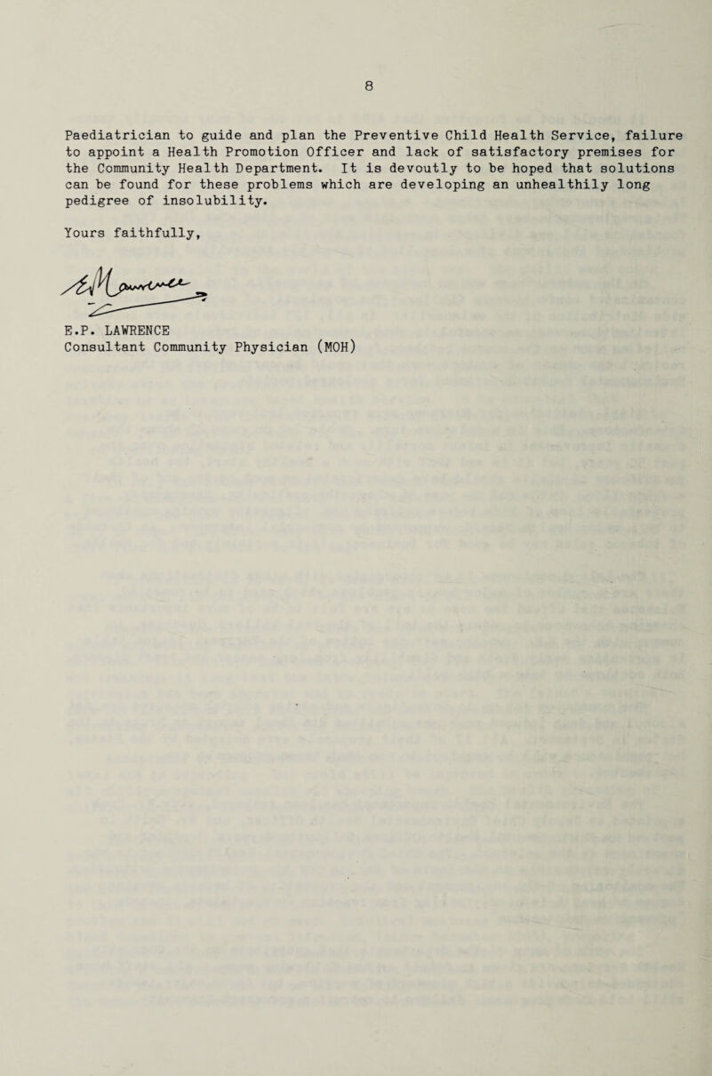 Paediatrician to guide and plan the Preventive Child Health Service, failure to appoint a Health Promotion Officer and lack of satisfactory premises for the Community Health Department. It is devoutly to be hoped that solutions can be found for these problems which are developing an unhealthily long pedigree of insolubility. Yours faithfully, E.P. LAWRENCE Consultant Community Physician (MOH)