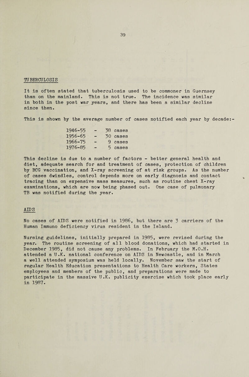 TUBERCULOSIS It is often stated that tuberculosis used to be commoner in Guernsey than on the mainland. This is not true. The incidence was similar in both in the post war years, and there has been a similar decline since then. This is shown by the average number of cases notified each year by decade:- 1946-55 1956-65 1966-75 1976-85 38 cases 30 cases 9 cases 5 cases This decline is due to a number of factors - better general health and diet, adequate search for and treatment of cases, protection of children by BCG vaccination, and X-ray screening of at risk groups. As the number of cases dwindles, control depends more on early diagnosis and contact tracing than on expensive mass measures, such as routine chest X-ray examinations, which are now being phased out. One case of pulmonary TB was notified during the year. AIDS No cases of AIDS were notified in 1986, but there are 3 carriers of the Human Immuno deficiency virus resident in the Island. Nursing guidelines, initially prepared in 1985, were revised during the year. The routine screening of all blood donations, which had started in December 1985, did not cause any problems. In February the M.O.H. attended a U.K. national conference on AIDS in Newcastle, and in March a well attended symposium was held locally. November saw the start of regular Health Education presentations to Health Care workers, States employees and members of the public, and preparations were made to participate in the massive U.K. publicity exercise which took place early in 1987.